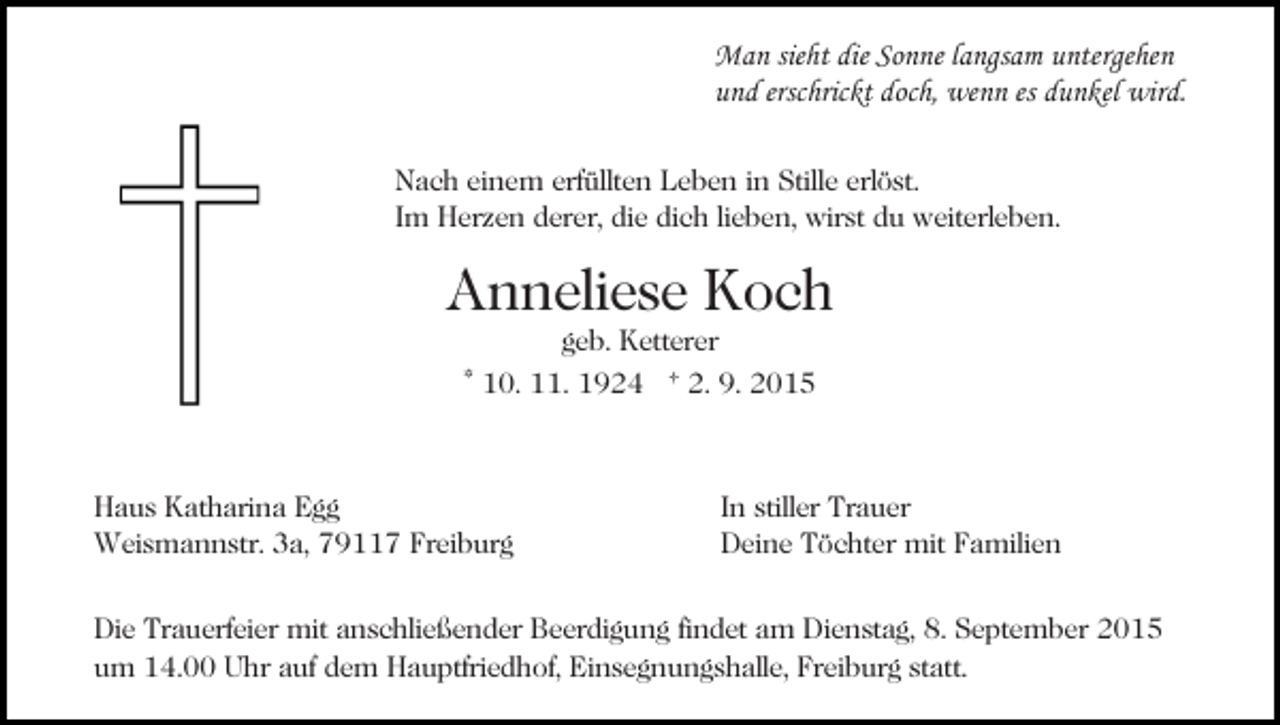 <p>Man sieht die Sonne langsam untergehen<br />und erschrickt doch, wenn es dunkel wird.<br />Nach einem erfüllten Leben in Stille erlöst.<br />Im Herzen derer, die dich lieben, wirst du weiterleben.</p><p>Anneliese Koch<br />geb. Ketterer</p><p>* 10. 11. 1924 † 2. 9. 2015</p><p>Haus Katharina Egg<br />Weismannstr. 3a, 79117 Freiburg</p><p>In stiller Trauer<br />Deine Töchter mit Familien</p><p>Die Trauerfeier mit anschließender Beerdigung findet am Dienstag, 8. September 2015<br />um 14.00 Uhr auf dem Hauptfriedhof, Einsegnungshalle, Freiburg statt.</p>