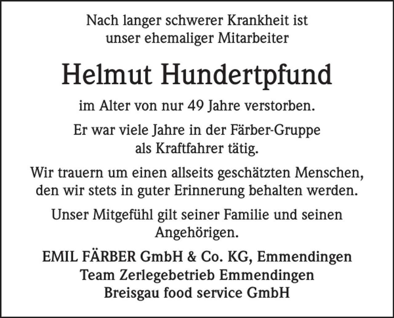 <p>Nach langer schwerer Krankheit ist<br />unser ehemaliger Mitarbeiter</p><p>Helmut Hundertpfund<br />im Alter von nur 49 Jahre verstorben.<br />Er war viele Jahre in der Färber-Gruppe<br />als Kraftfahrer tätig.<br />Wir trauern um einen allseits geschätzten Menschen,<br />den wir stets in guter Erinnerung behalten werden.<br />Unser Mitgefühl gilt seiner Familie und seinen<br />Angehörigen.<br />EMIL FÄRBER GmbH &amp; Co. KG, Emmendingen<br />Team Zerlegebetrieb Emmendingen<br />Breisgau food service GmbH</p>