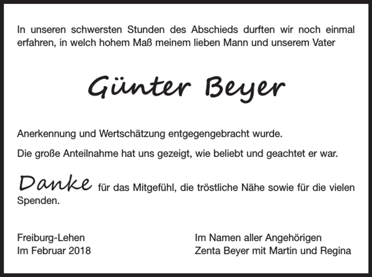 <p>In unseren schwersten Stunden des Abschieds durften wir noch einmal<br />erfahren, in welch hohem Maß meinem lieben Mann und unserem Vater</p><p>Günter Beyer<br />Anerkennung und Wertschätzung entgegengebracht wurde.<br />Die große Anteilnahme hat uns gezeigt, wie beliebt und geachtet er war.</p><p>Danke</p><p>für das Mitgefühl, die tröstliche Nähe sowie für die vielen</p><p>Spenden.</p><p>Freiburg-Lehen<br />Im Februar 2018</p><p>Im Namen aller Angehörigen<br />Zenta Beyer mit Martin und Regina</p>