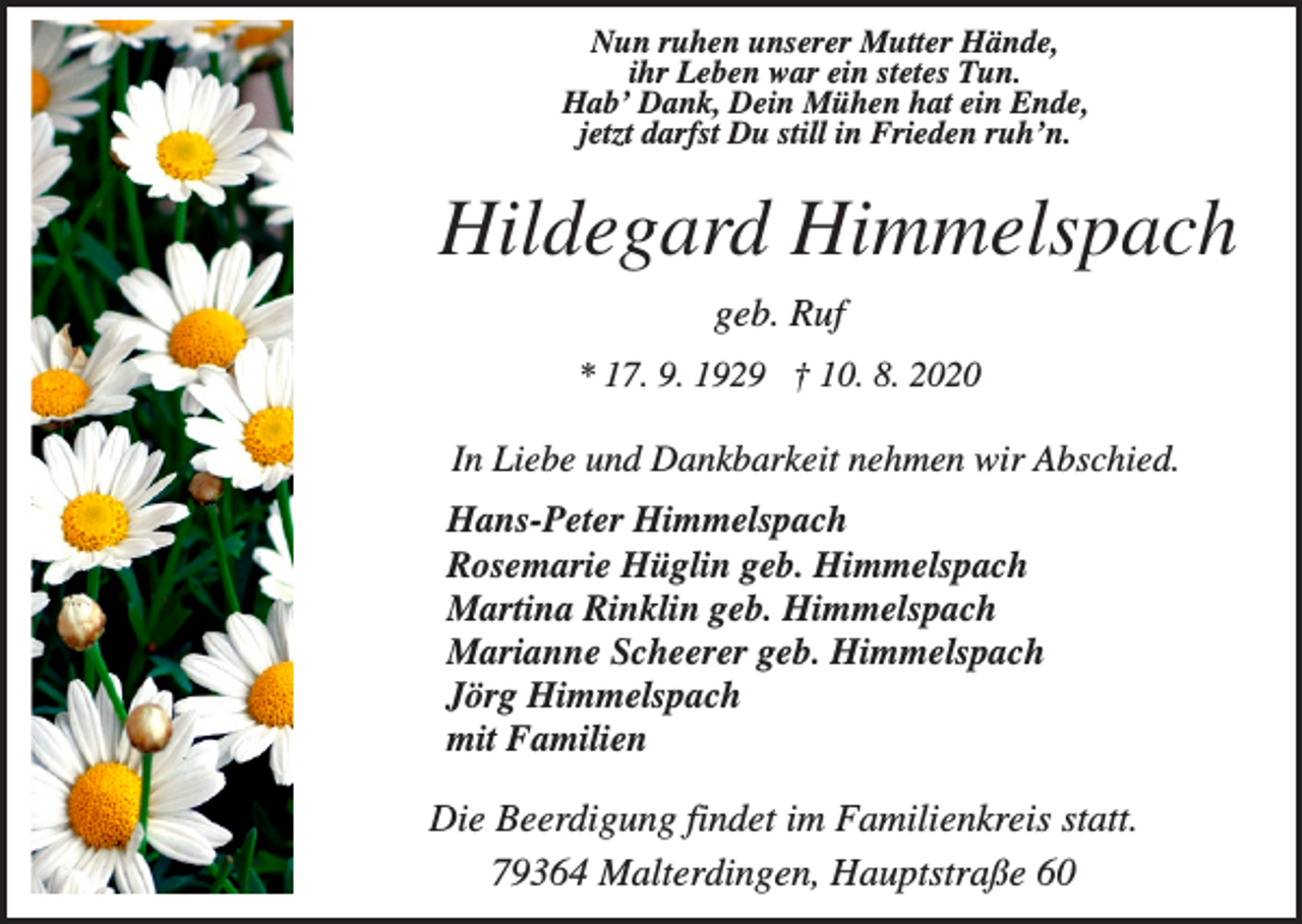 <p>Nun ruhen unserer Mutter Hände,<br />ihr Leben war ein stetes Tun.<br />Hab’ Dank, Dein Mühen hat ein Ende,<br />jetzt darfst Du still in Frieden ruh’n.</p><p>Hildegard Himmelspach<br />geb. Ruf<br />* 17. 9. 1929 † 10. 8. 2020</p><p>In Liebe und Dankbarkeit nehmen wir Abschied.<br />Hans-Peter Himmelspach<br />Rosemarie Hüglin geb. Himmelspach<br />Martina Rinklin geb. Himmelspach<br />Marianne Scheerer geb. Himmelspach<br />Jörg Himmelspach<br />mit Familien</p><p>Die Beerdigung findet im Familienkreis statt.<br />79364 Malterdingen, Hauptstraße 60</p>