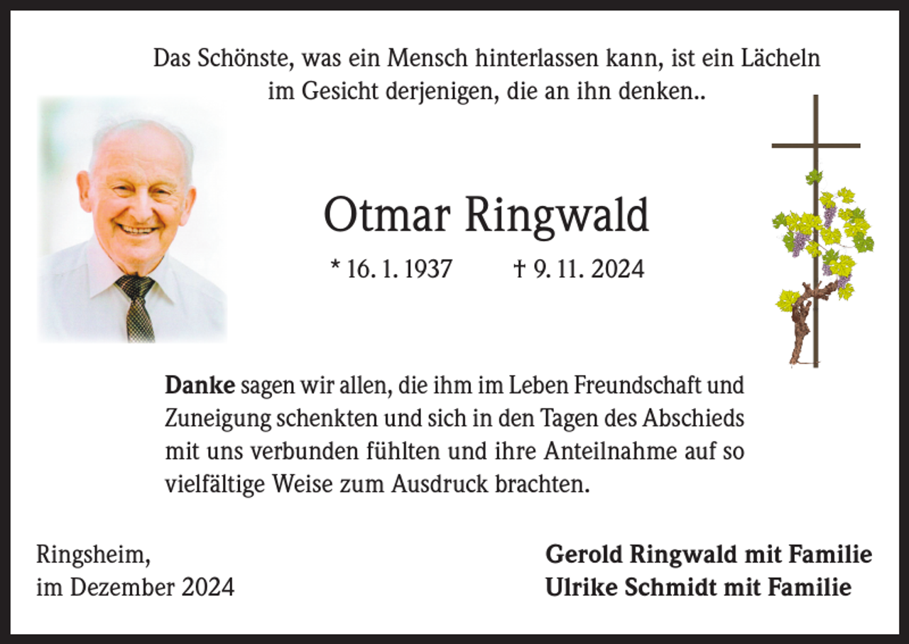<p>Das Schönste, was ein Mensch hinterlassen kann, ist ein Lächeln<br />im Gesicht derjenigen, die an ihn denken..</p><p>Otmar Ringwald<br />* 16. 1. 1937</p><p>† 9. 11. 2024</p><p>Danke sagen wir allen, die ihm im Leben Freundschaft und<br />Zuneigung schenkten und sich in den Tagen des Abschieds<br />mit uns verbunden fühlten und ihre Anteilnahme auf so<br />vielfältige Weise zum Ausdruck brachten.<br />Ringsheim,<br />im Dezember 2024</p><p>Gerold Ringwald mit Familie<br />Ulrike Schmidt mit Familie</p>