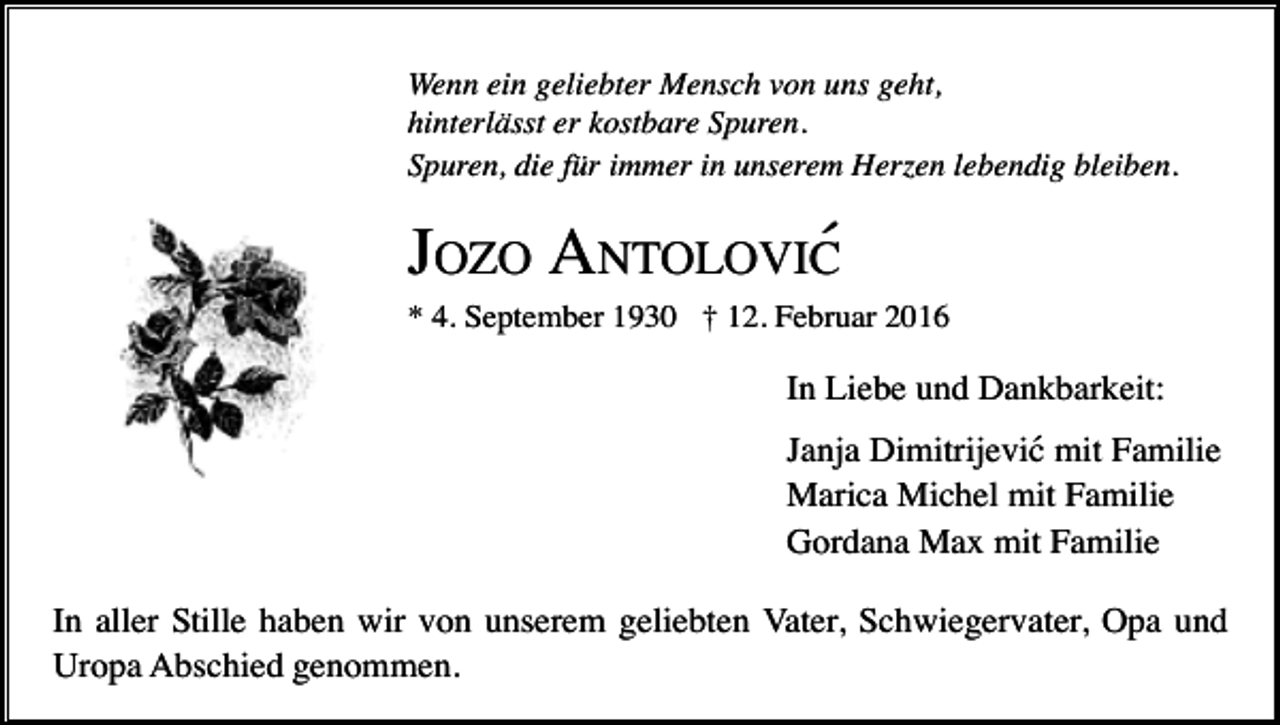 <p>Wenn ein geliebter Mensch von uns geht,<br />hinterlässt er kostbare Spuren.<br />Spuren, die für immer in unserem Herzen lebendig bleiben.</p><p>JOZO ANTOLOVIC´<br />* 4. September 1930 † 12. Februar 2016</p><p>In Liebe und Dankbarkeit:<br />Janja Dimitrijevic´ mit Familie<br />Marica Michel mit Familie<br />Gordana Max mit Familie<br />In aller Stille haben wir von unserem geliebten Vater, Schwiegervater, Opa und<br />Uropa Abschied genommen.</p>