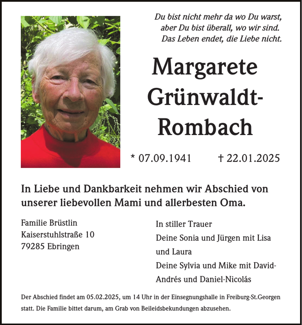 <p>Du bist nicht mehr da wo Du warst,<br />aber Du bist überall, wo wir sind.<br />Das Leben endet, die Liebe nicht.</p><p>Margarete<br />GrünwaldtRombach<br />* 07.09.1941</p><p>† 22.01.2025</p><p>In Liebe und Dankbarkeit nehmen wir Abschied von<br />unserer liebevollen Mami und allerbesten Oma.<br />Familie Brüstlin<br />Kaiserstuhlstraße 10<br />79285 Ebringen</p><p>In stiller Trauer<br />Deine Sonia und Jürgen mit Lisa<br />und Laura<br />Deine Sylvia und Mike mit DavidAndrés und Daniel-Nicolás</p><p>Der Abschied findet am 05.02.2025, um 14 Uhr in der Einsegnungshalle in Freiburg-St.Georgen<br />statt. Die Familie bittet darum, am Grab von Beileidsbekundungen abzusehen.</p>
