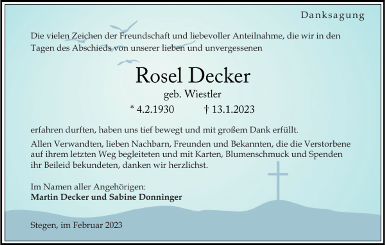 <p>Danksagung<br />Die vielen Zeichen der Freundschaft und liebevoller Anteilnahme, die wir in den<br />Tagen des Abschieds von unserer lieben und unvergessenen</p><p>erfahren durften, haben uns tief bewegt und mit großem Dank erfüllt.<br />Allen Verwandten, lieben Nachbarn, Freunden und Bekannten, die die Verstorbene<br />auf ihrem letzten Weg begleiteten und mit Karten, Blumenschmuck und Spenden<br />ihr Beileid bekundeten, danken wir herzlichst.<br />Im Namen aller Angehörigen:<br />Martin Decker und Sabine Donninger<br />Stegen, im Februar 2023</p>