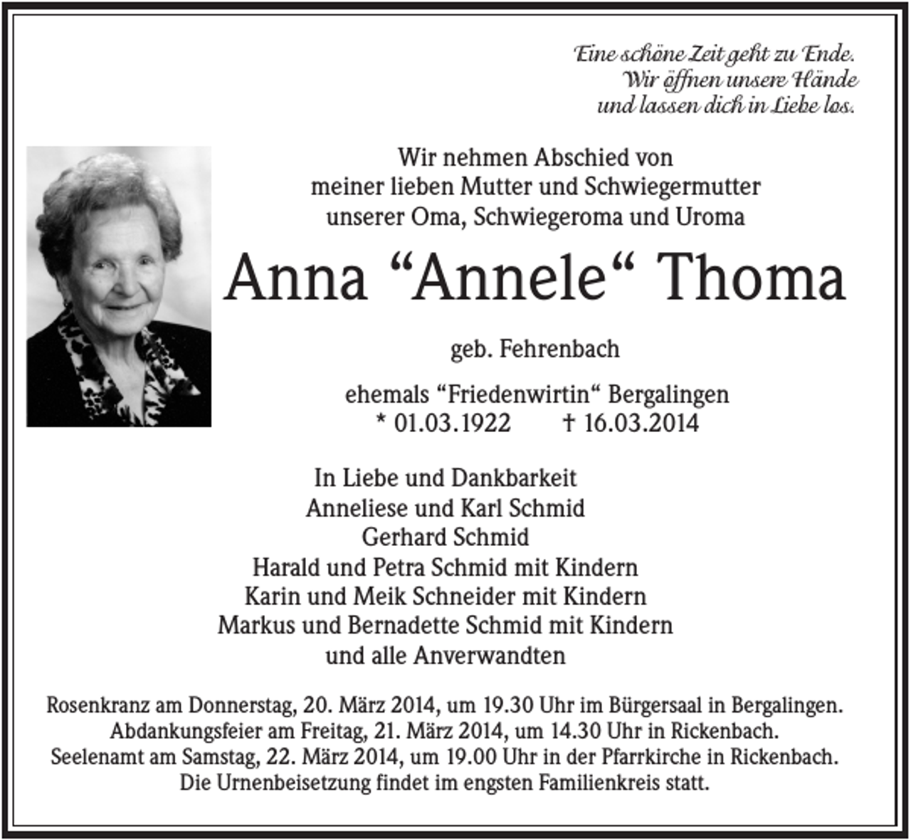 <p>Eine schöne Zeit geht zu Ende.<br />Wir öffnen unsere Hände<br />und lassen dich in Liebe los.</p><p>Wir nehmen Abschied von<br />meiner lieben Mutter und Schwiegermutter<br />unserer Oma, Schwiegeroma und Uroma</p><p>Anna “Annele“ Thoma<br />geb. Fehrenbach<br />ehemals “Friedenwirtin“ Bergalingen<br />* 01.03.1922<br />† 16.03.2014<br />In Liebe und Dankbarkeit<br />Anneliese und Karl Schmid<br />Gerhard Schmid<br />Harald und Petra Schmid mit Kindern<br />Karin und Meik Schneider mit Kindern<br />Markus und Bernadette Schmid mit Kindern<br />und alle Anverwandten<br />Rosenkranz am Donnerstag, 20. März 2014, um 19.30 Uhr im Bürgersaal in Bergalingen.<br />Abdankungsfeier am Freitag, 21. März 2014, um 14.30 Uhr in Rickenbach.<br />Seelenamt am Samstag, 22. März 2014, um 19.00 Uhr in der Pfarrkirche in Rickenbach.<br />Die Urnenbeisetzung findet im engsten Familienkreis statt.</p>