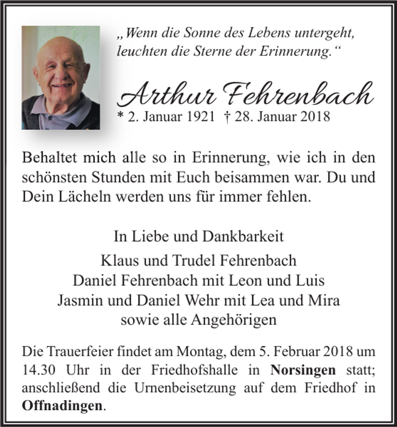 <p>„„Wenn<br />We n n di<br />die<br />e SSonne<br />o n n e ddes<br />es LLebens<br />e b e ns uuntergeht,<br />nt er g e ht,<br />lleuchten<br />e u c ht e n die<br />di e Sterne<br />St er n e der<br />d er Erinnerung.“<br />Eri n n er u n g. “</p><p>Arthur<br />Art<br />h ur FeFehrenbach<br />hre nb ac h<br />** 2.<br />2. JJanuar<br />a n u ar 11921<br />9 2 1 †† 228.<br />8. JJanuar<br />a n u ar 22</p><p>BBehaltet<br />e h alt et mich<br />mi c h all<br />alle<br />e sso<br />o i in<br />n Eri<br />Erinnerung,<br />n n er u n g, wie<br />wi e i ich<br />c h i in<br />n dden<br />en<br />sschönsten<br />c h ö nst e n Stunden<br />St u n d e n mit<br />mit Euch<br />E u c h beisammen<br />b eis a m m e n war.<br />w ar. Du<br />D u und<br />und<br />DDein<br />ei n LLächeln<br />ä c h el n wwerden<br />er d e n uuns<br />ns f für<br />ür i immer<br />m m er f fehlen.<br />e hl e n.<br />I n Liebe<br />In<br />Li e b e und<br />u n d Dankbarkeit<br />D a n k b ar k eit<br />Klaus<br />Kl<br />a us uund<br />n d TrTrudel<br />u d el FFehrenbach<br />e hr e n b a c h<br />D a ni el FFehrenbach<br />e hr e n b a c h mit<br />mit LLeon<br />e o n uund<br />n d LLuis<br />uis<br />Daniel<br />Jasmin<br />J as mi n und<br />u n d Daniel<br />D a ni el Wehr<br />We hr mit<br />mit Lea<br />L e a und<br />u n d Mira<br />Mir a<br />sowie<br />s o wi e alle<br />all e Angehörigen<br />A n g e h öri g e n<br />Di e TrTrauerfeier<br />Die<br />a u erf ei er fifindet<br />n d et aam<br />m Montag,<br />M o nt a g, ddem<br />e m 5.5.FFebruar<br />e br u ar 22018<br />0 1 8 uum<br />m<br />114.30<br />4. 3 0 Uhr<br />U hr iin<br />n dder<br />er Friedhofshalle<br />Fri e d h ofs h all e iin<br />n Norsingen<br />N o rsi n g e n ststatt;<br />att;<br />aanschließend<br />ns c hli e ß e n d die<br />di e Urnenbeisetzung<br />Ur n e n b eis et z u n g aauf<br />uf dem<br />d e m Friedhof<br />Fri e d h of iinn<br />Offnadingen.<br />Off<br />n a di n g e n .</p>