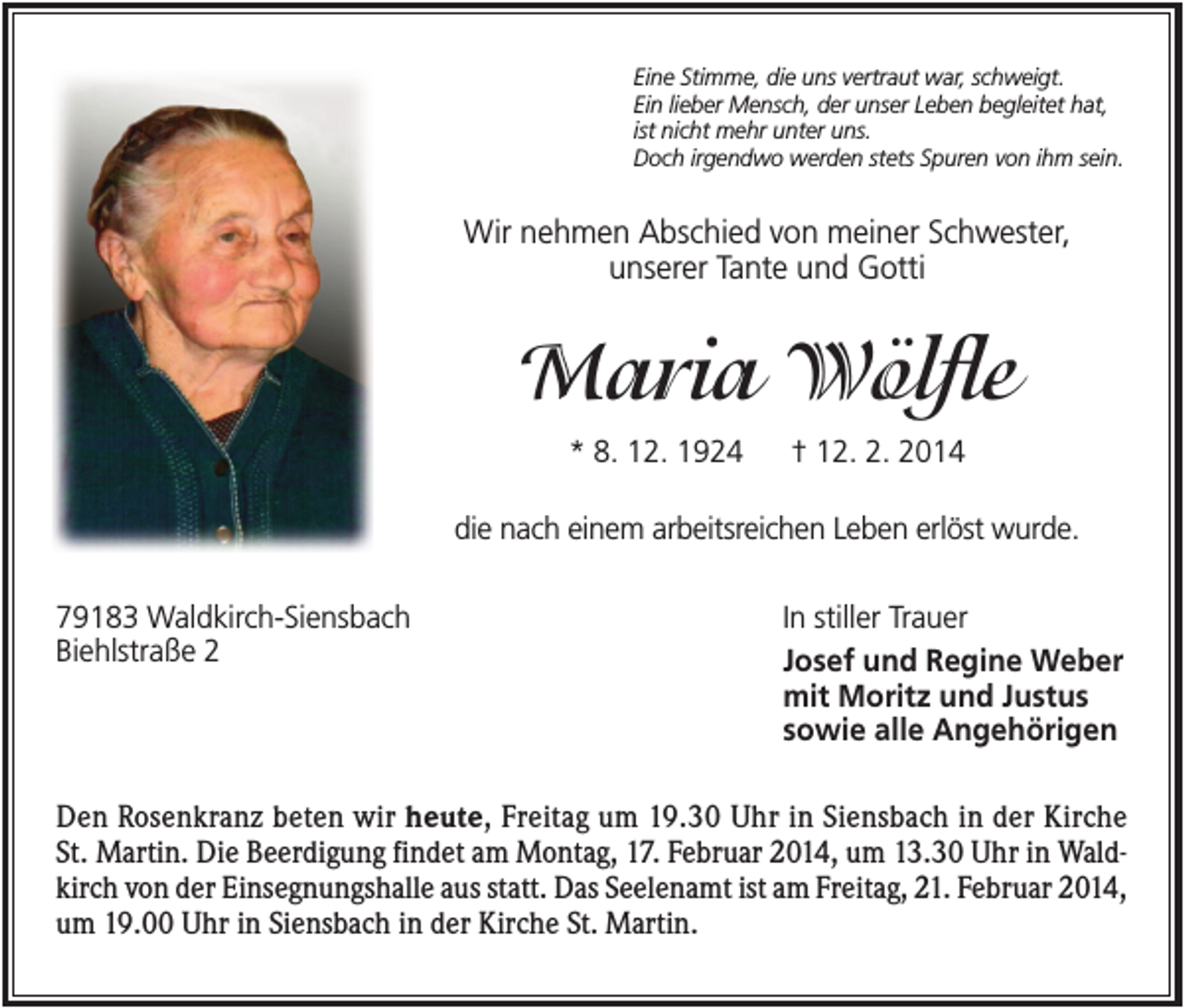<p>Eine Stimme, die uns vertraut war, schweigt.<br />Ein lieber Mensch, der unser Leben begleitet hat,<br />ist nicht mehr unter uns.<br />Doch irgendwo werden stets Spuren von ihm sein.</p><p>Wir nehmen Abschied von meiner Schwester,<br />unserer Tante und Gotti</p><p>Maria Wölfle<br />* 8. 12. 1924</p><p>† 12. 2. 2014</p><p>die nach einem arbeitsreichen Leben erlöst wurde.<br />79183 Waldkirch-Siensbach<br />Biehlstraße 2</p><p>In stiller Trauer<br />Josef und Regine Weber<br />mit Moritz und Justus<br />sowie alle Angehörigen</p><p>Den Rosenkranz beten wir heute, Freitag um 19.30 Uhr in Siensbach in der Kirche<br />St. Martin. Die Beerdigung findet am Montag, 17. Februar 2014, um 13.30 Uhr in Waldkirch von der Einsegnungshalle aus statt. Das Seelenamt ist am Freitag, 21. Februar 2014,<br />um 19.00 Uhr in Siensbach in der Kirche St. Martin.</p>
