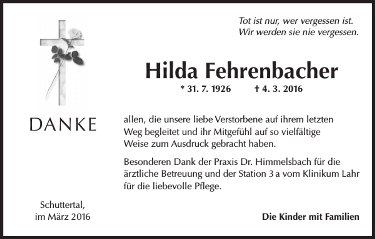 <p>Tot ist nur, wer vergessen ist.<br />Wir werden sie nie vergessen.</p><p>Hilda Fehrenbacher<br />* 31. 7. 1926</p><p>DANKE</p><p>† 4. 3. 2016</p><p>allen, die unsere liebe Verstorbene auf ihrem letzten<br />Weg begleitet und ihr Mitgefühl auf so vielfältige<br />Weise zum Ausdruck gebracht haben.<br />Besonderen Dank der Praxis Dr. Himmelsbach für die<br />ärztliche Betreuung und der Station 3 a vom Klinikum Lahr<br />für die liebevolle Pflege.</p><p>Schuttertal,<br />im März 2016</p><p>Die Kinder mit Familien</p>
