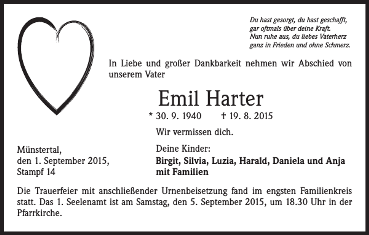 <p>Du hast gesorgt, du hast geschafft,<br />gar oftmals über deine Kraft.<br />Nun ruhe aus, du liebes Vaterherz<br />ganz in Frieden und ohne Schmerz.</p><p>In Liebe und großer Dankbarkeit nehmen wir Abschied von<br />unserem Vater</p><p>Emil Harter</p><p>* 30. 9. 1940 † 19. 8. 2015<br />Wir vermissen dich.<br />Münstertal,<br />den 1. September 2015,<br />Stampf 14</p><p>Deine Kinder:<br />Birgit, Silvia, Luzia, Harald, Daniela und Anja<br />mit Familien</p><p>Die Trauerfeier mit anschließender Urnenbeisetzung fand im engsten Familienkreis<br />statt. Das 1. Seelenamt ist am Samstag, den 5. September 2015, um 18.30 Uhr in der<br />Pfarrkirche.</p>