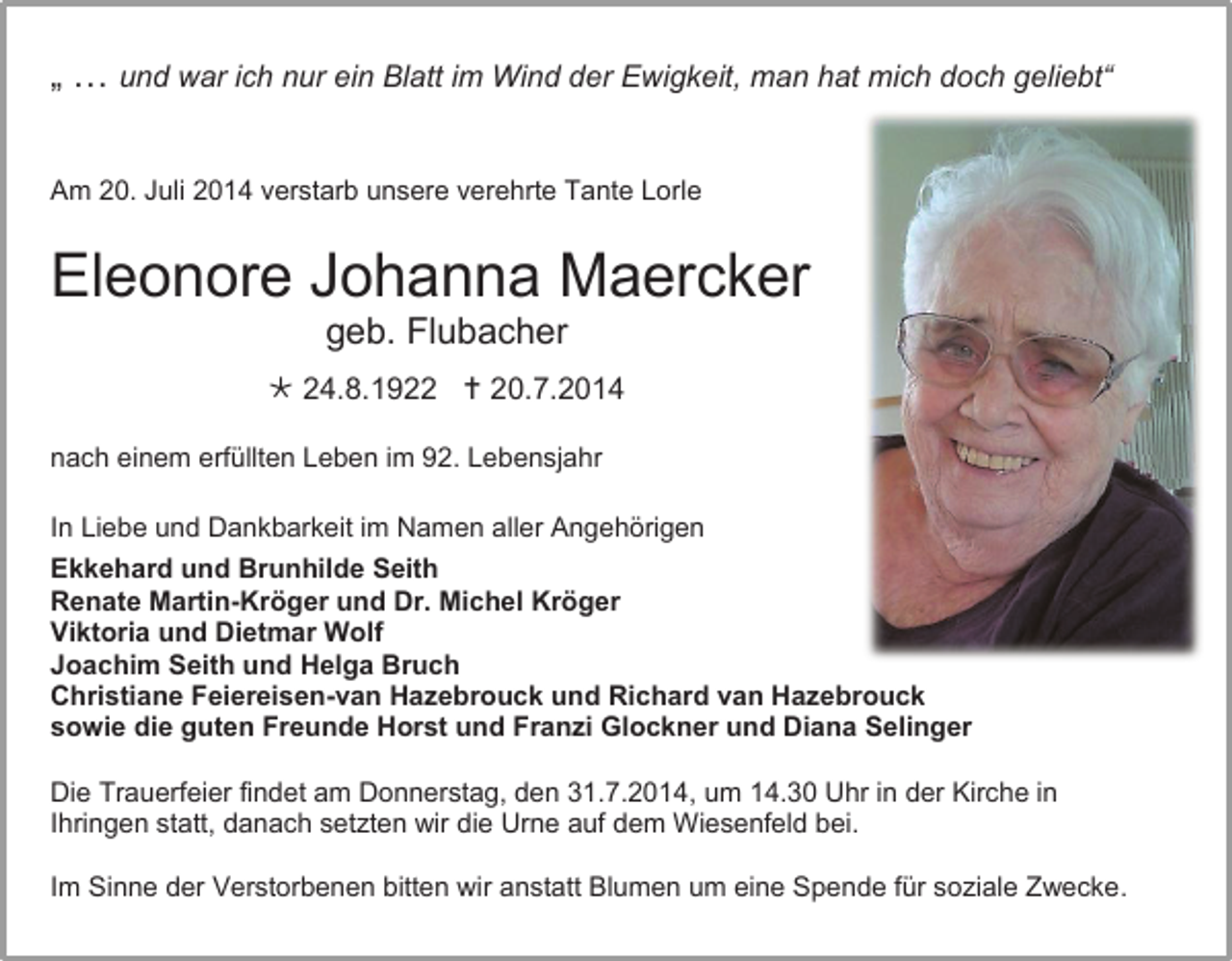 <p>„ … und war ich nur ein Blatt im Wind der Ewigkeit, man hat mich doch geliebt“<br />Am 20. Juli 2014 verstarb unsere verehrte Tante Lorle</p><p>Eleonore Johanna Maercker<br />geb. Flubacher<br /> 24.8.1922  20.7.2014<br />nach einem erfüllten Leben im 92. Lebensjahr<br />In Liebe und Dankbarkeit im Namen aller Angehörigen<br />Ekkehard und Brunhilde Seith<br />Renate Martin-Kröger und Dr. Michel Kröger<br />Viktoria und Dietmar Wolf<br />Joachim Seith und Helga Bruch<br />Christiane Feiereisen-van Hazebrouck und Richard van Hazebrouck<br />sowie die guten Freunde Horst und Franzi Glockner und Diana Selinger<br />Die Trauerfeier findet am Donnerstag, den 31.7.2014, um 14.30 Uhr in der Kirche in<br />Ihringen statt, danach setzten wir die Urne auf dem Wiesenfeld bei.<br />Im Sinne der Verstorbenen bitten wir anstatt Blumen um eine Spende für soziale Zwecke.</p>