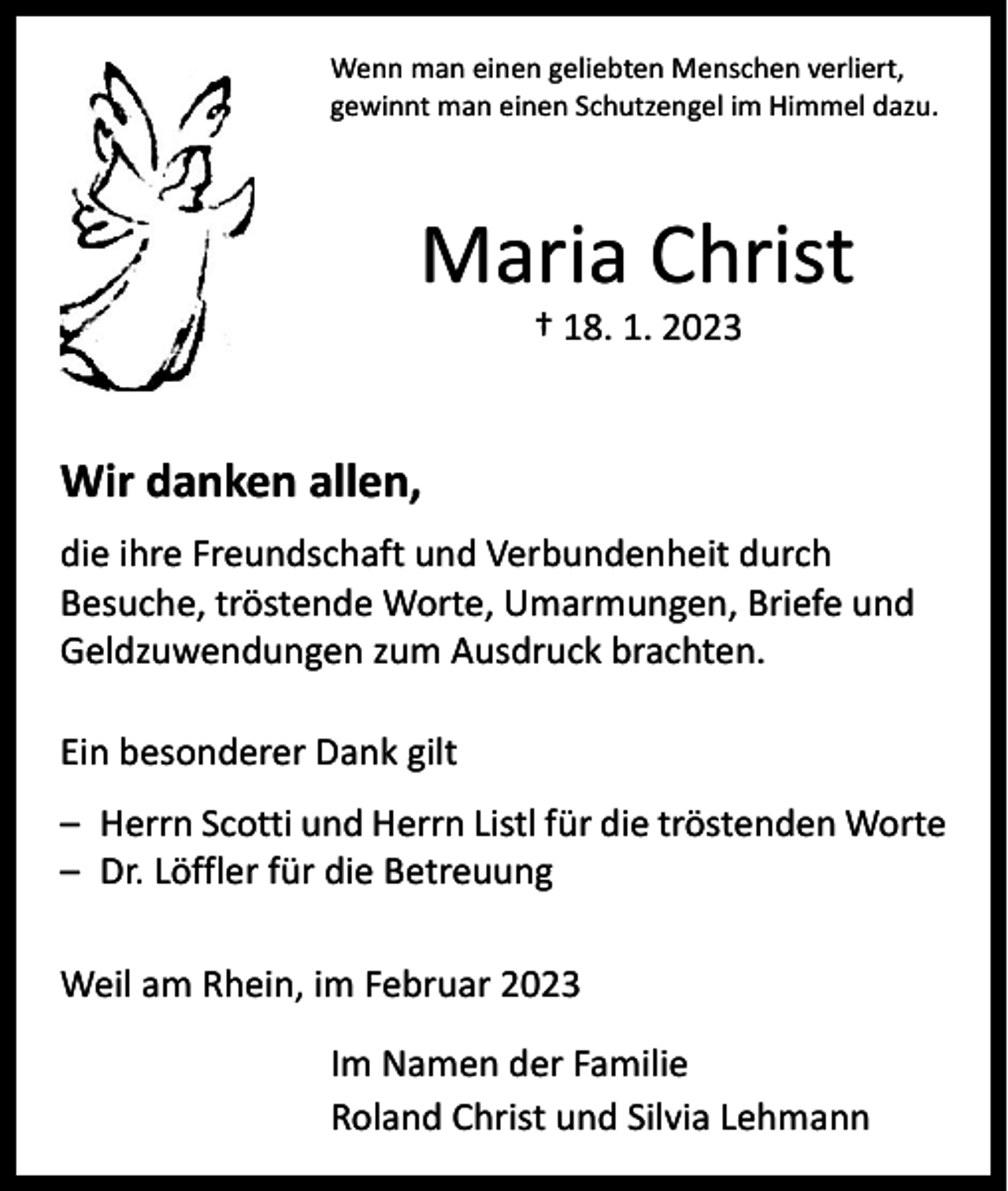 <p>Wenn man einen geliebten Menschen verliert,<br />gewinnt man einen Schutzengel im Himmel dazu.</p><p>Maria Christ<br />† 18. 1. 2023</p><p>Wir danken allen,<br />die ihre Freundschaft und Verbundenheit durch<br />Besuche, tröstende Worte, Umarmungen, Briefe und<br />Geldzuwendungen zum Ausdruck brachten.<br />Ein besonderer Dank gilt<br />– Herrn Scotti und Herrn Listl für die tröstenden Worte<br />– Dr. Löffler für die Betreuung<br />Weil am Rhein, im Februar 2023<br />Im Namen der Familie<br />Roland Christ und Silvia Lehmann</p>