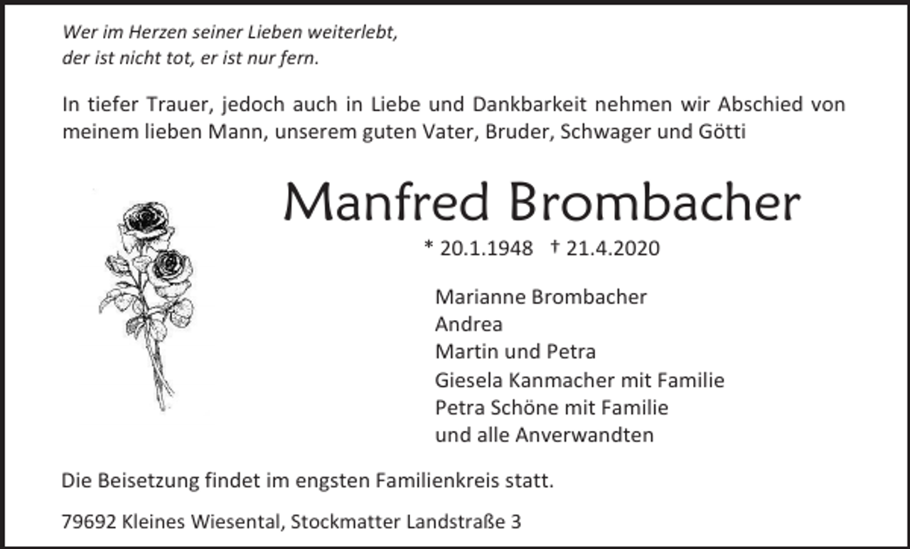 <p>Wer im Herzen seiner Lieben weiterlebt,<br />der ist nicht tot, er ist nur fern.</p><p>In tiefer Trauer, jedoch auch in Liebe und Dankbarkeit nehmen wir Abschied von<br />meinem lieben Mann, unserem guten Vater, Bruder, Schwager und Götti</p><p>Manfred Brombacher<br />* 20.1.1948 † 21.4.2020<br />Marianne Brombacher<br />Andrea<br />Martin und Petra<br />Giesela Kanmacher mit Familie<br />Petra Schöne mit Familie<br />und alle Anverwandten<br />Die Beisetzung findet im engsten Familienkreis statt.<br />79692 Kleines Wiesental, Stockmatter Landstraße 3</p>
