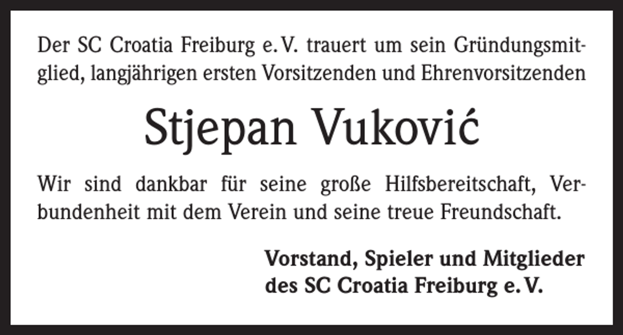 <p>Der SC Croatia Freiburg e. V. trauert um sein Gründungsmit­<br />glied, langjährigen ersten Vorsitzenden und Ehrenvorsitzenden</p><p>Stjepan Vukovi´c<br />Wir sind dankbar für seine große Hilfsbereitschaft, Ver­<br />bundenheit mit dem Verein und seine treue Freundschaft.<br />Vorstand, Spieler und Mitglieder<br />des SC Croatia Freiburg e. V.</p>