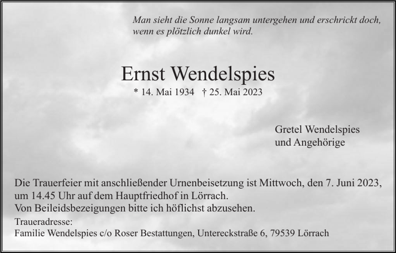 <p>Man sieht die Sonne langsam untergehen und erschrickt doch,<br />wenn es plötzlich dunkel wird.</p><p>Ernst Wendelspies<br />* 14. Mai 1934 † 25. Mai 2023</p><p>Gretel Wendelspies<br />und Angehörige</p><p>Die Trauerfeier mit anschließender Urnenbeisetzung ist Mittwoch, den 7. Juni 2023,<br />um 14.45 Uhr auf dem Hauptfriedhof in Lörrach.<br />Von Beileidsbezeigungen bitte ich höflichst abzusehen.<br />Traueradresse:<br />Familie Wendelspies c/o Roser Bestattungen, Untereckstraße 6, 79539 Lörrach</p>