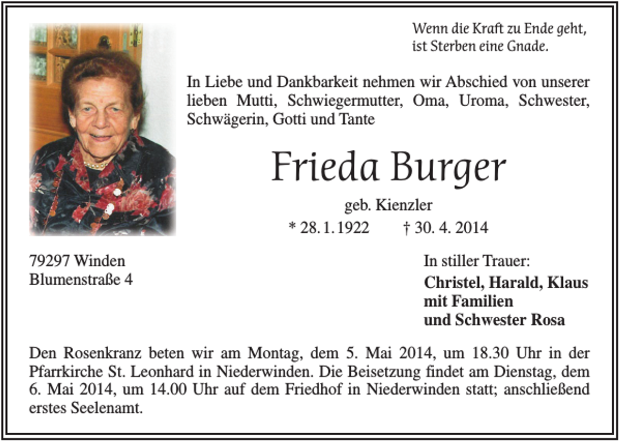 <p>Wenn die Kraft zu Ende geht,<br />ist Sterben eine Gnade.</p><p>In Liebe und Dankbarkeit nehmen wir Abschied von unserer<br />lieben Mutti, Schwiegermutter, Oma, Uroma, Schwester,<br />Schwägerin, Gotti und Tante</p><p>Frieda Burger<br />geb. Kienzler<br />* 28.1.1922<br />† 30. 4. 2014<br />79297 Winden<br />Blumenstraße 4</p><p>In stiller Trauer:<br />Christel, Harald, Klaus<br />mit Familien<br />und Schwester Rosa</p><p>Den Rosenkranz beten wir am Montag, dem 5. Mai 2014, um 18.30 Uhr in der<br />Pfarrkirche St. Leonhard in Niederwinden. Die Beisetzung findet am Dienstag, dem<br />6. Mai 2014, um 14.00 Uhr auf dem Friedhof in Niederwinden statt; anschließend<br />erstes Seelenamt.</p>