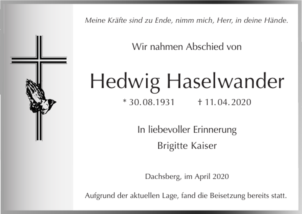 <p>Meine Kräfte sind zu Ende, nimm mich, Herr, in deine Hände.</p><p>Wir nahmen Abschied von</p><p>Hedwig Haselwander<br />* 30. 08.1931</p><p>† 11. 04. 2020</p><p>In liebevoller Erinnerung<br />Brigitte Kaiser<br />Dachsberg, im April 2020<br />Aufgrund der aktuellen Lage, fand die Beisetzung bereits statt.</p>