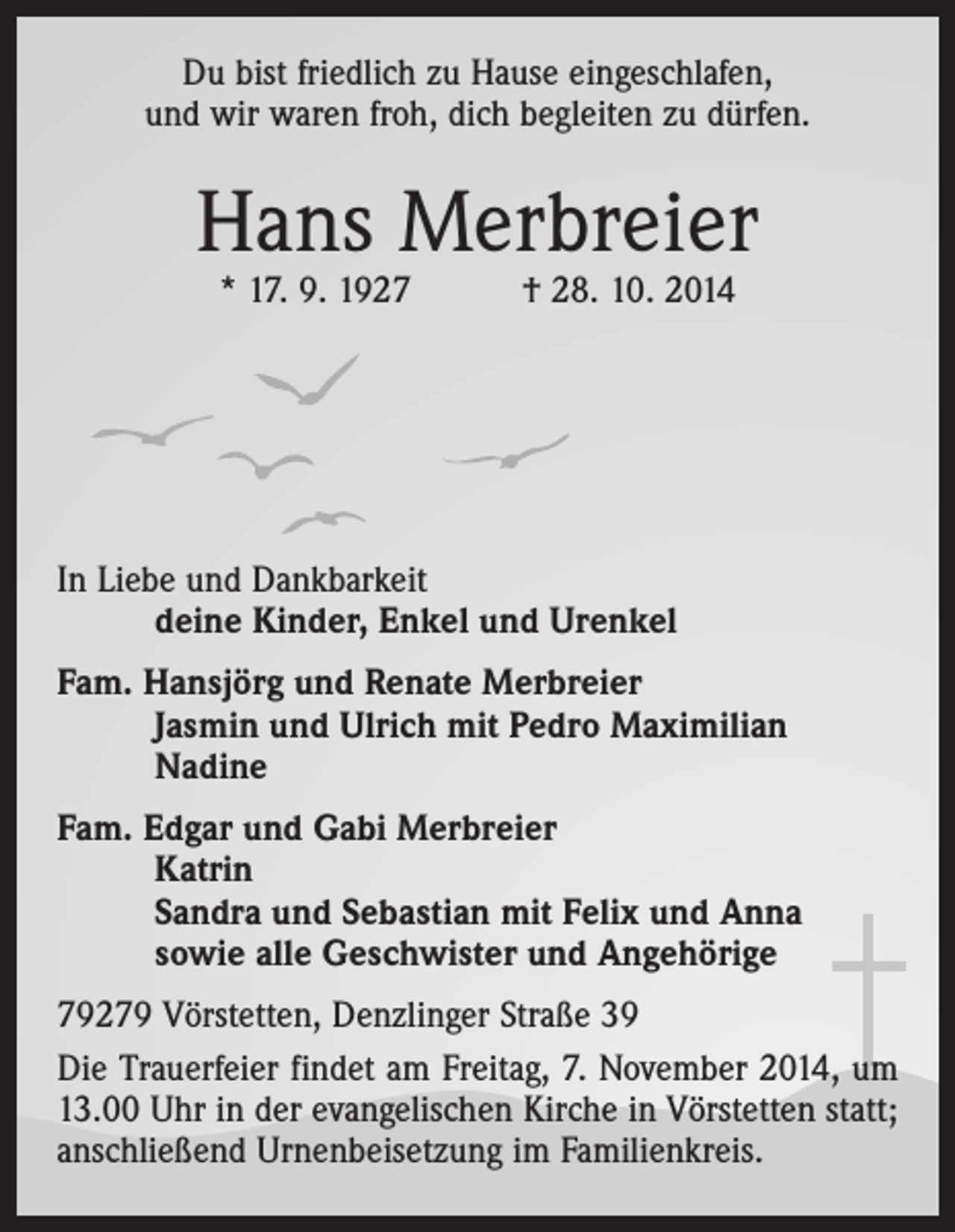 <p>Du bist friedlich zu Hause eingeschlafen,<br />und wir waren froh, dich begleiten zu dürfen.</p><p>Hans Merbreier<br />* 17. 9. 1927 † 28. 10. 2014</p><p>In Liebe und Dankbarkeit</p><p>deine Kinder, Enkel und Urenkel<br />Fam. Hansjörg und Renate Merbreier</p><p>Jasmin und Ulrich mit Pedro Maximilian<br />Nadine<br />Fam. Edgar und Gabi Merbreier</p><p>Katrin<br />Sandra und Sebastian mit Felix und Anna<br />sowie alle Geschwister und Angehörige<br />79279 Vörstetten, Denzlinger Straße 39<br />Die Trauerfeier findet am Freitag, 7. November 2014, um<br />13.00 Uhr in der evangelischen Kirche in Vörstetten statt;<br />anschließend Urnenbeisetzung im Familienkreis.</p>