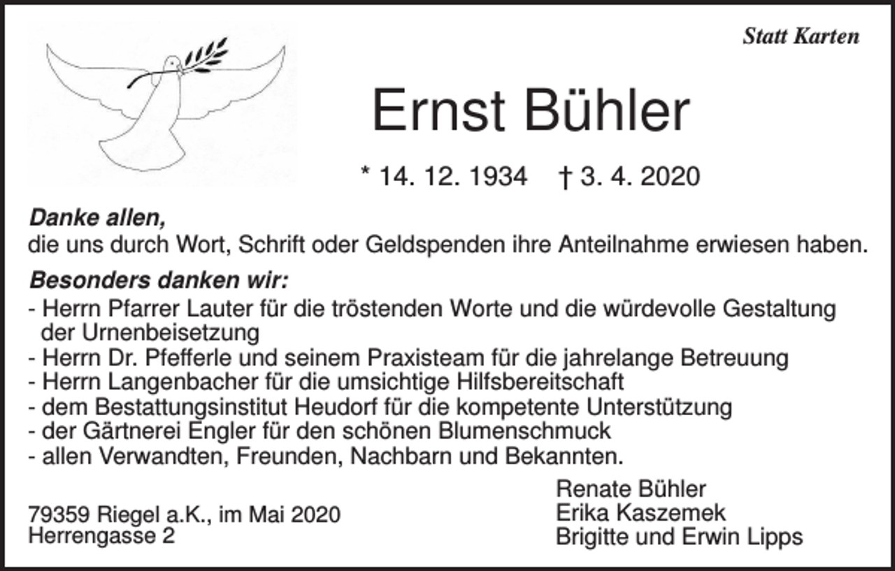 <p>Statt Karten</p><p>Ernst Bühler<br />* 14. 12. 1934</p><p>† 3. 4. 2020</p><p>Danke allen,<br />die uns durch Wort, Schrift oder Geldspenden ihre Anteilnahme erwiesen haben.<br />Besonders danken wir:<br />- Herrn Pfarrer Lauter für die tröstenden Worte und die würdevolle Gestaltung<br />der Urnenbeisetzung<br />- Herrn Dr. Pfefferle und seinem Praxisteam für die jahrelange Betreuung<br />- Herrn Langenbacher für die umsichtige Hilfsbereitschaft<br />- dem Bestattungsinstitut Heudorf für die kompetente Unterstützung<br />- der Gärtnerei Engler für den schönen Blumenschmuck<br />- allen Verwandten, Freunden, Nachbarn und Bekannten.<br />Renate Bühler<br />Erika Kaszemek<br />79359 Riegel a.K., im Mai 2020<br />Herrengasse 2<br />Brigitte und Erwin Lipps</p>