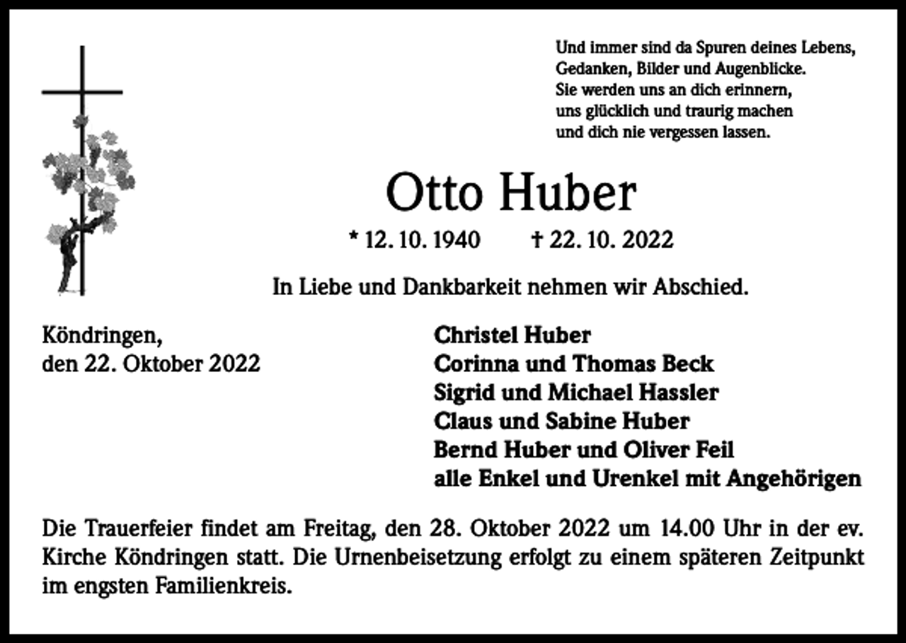 <p>Und immer sind da Spuren deines Lebens,<br />Gedanken, Bilder und Augenblicke.<br />Sie werden uns an dich erinnern,<br />uns glücklich und traurig machen<br />und dich nie vergessen lassen.</p><p>Otto Huber<br />* 12. 10. 1940 † 22. 10. 2022<br />In Liebe und Dankbarkeit nehmen wir Abschied.<br />Köndringen,<br />den 22. Oktober 2022</p><p>Christel Huber<br />Corinna und Thomas Beck<br />Sigrid und Michael Hassler<br />Claus und Sabine Huber<br />Bernd Huber und Oliver Feil<br />alle Enkel und Urenkel mit Angehörigen</p><p>Die Trauerfeier findet am Freitag, den 28. Oktober 2022 um 14.00 Uhr in der ev.<br />Kirche Köndringen statt. Die Urnenbeisetzung erfolgt zu einem späteren Zeitpunkt<br />im engsten Familienkreis.</p>