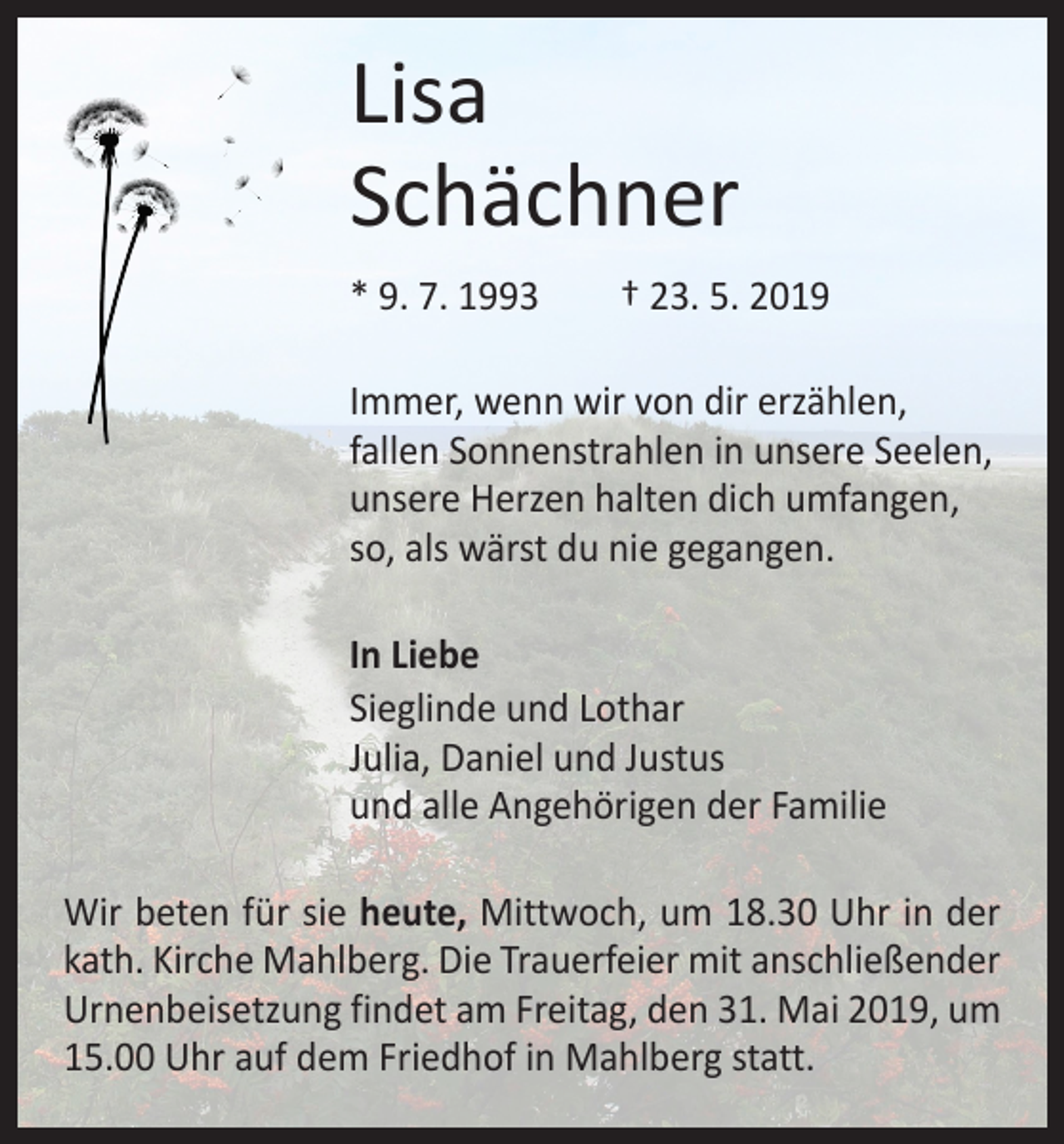 <p>Lisa<br />Schächner<br />* 9. 7. 1993 † 23. 5. 2019<br />Immer, wenn wir von dir erzählen,<br />fallen Sonnenstrahlen in unsere Seelen,<br />unsere Herzen halten dich umfangen,<br />so, als wärst du nie gegangen.<br />In Liebe<br />Sieglinde und Lothar<br />Julia, Daniel und Justus<br />und alle Angehörigen der Familie<br />Wir beten für sie heute, Mittwoch, um 18.30 Uhr in der<br />kath. Kirche Mahlberg. Die Trauerfeier mit anschließender<br />Urnenbeisetzung findet am Freitag, den 31. Mai 2019, um<br />15.00 Uhr auf dem Friedhof in Mahlberg statt.</p>