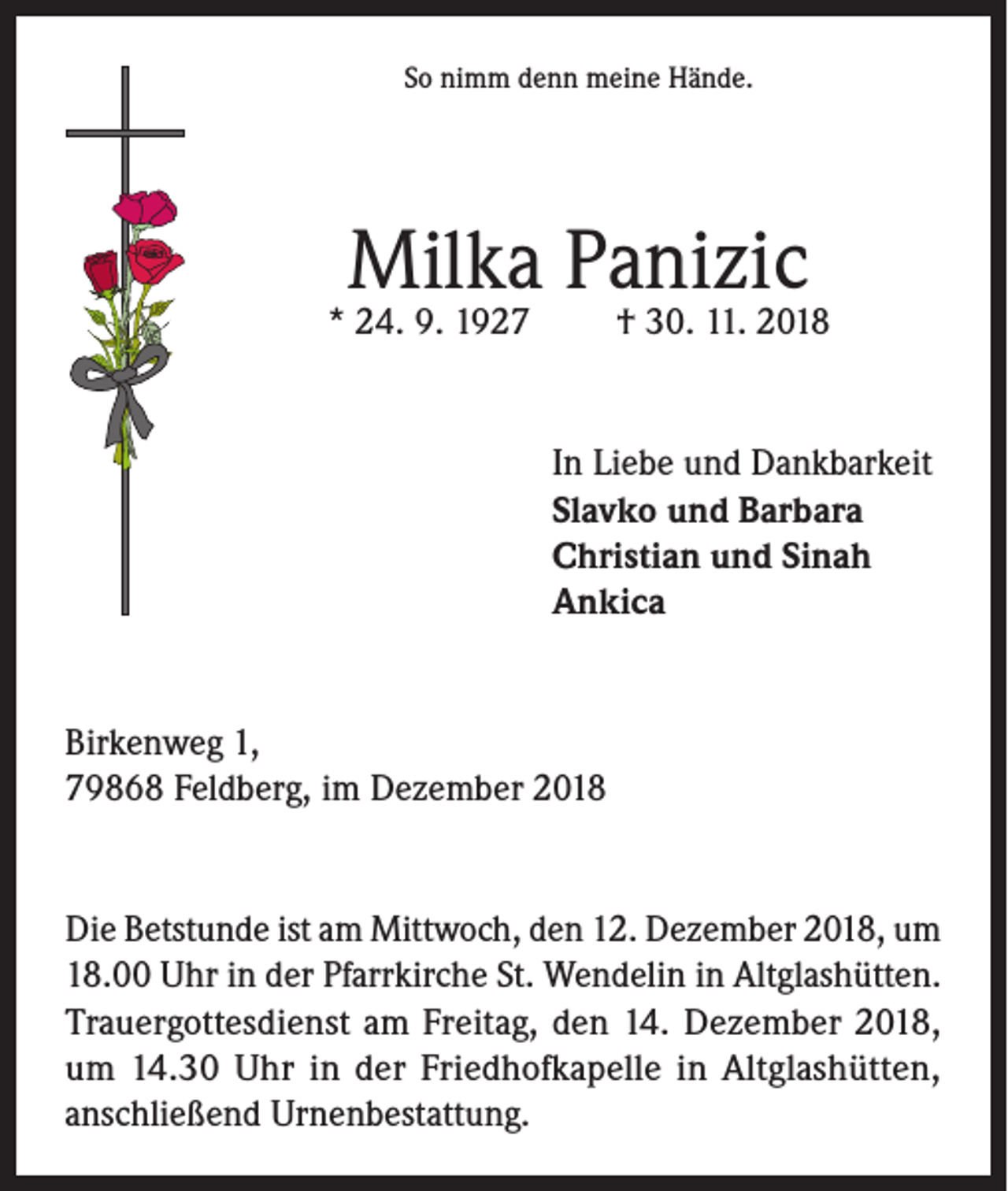 <p>So nimm denn meine Hände.</p><p>Milka Panizic</p><p>* 24. 9. 1927</p><p>† 30. 11. 2018</p><p>In Liebe und Dankbarkeit<br />Slavko und Barbara<br />Christian und Sinah<br />Ankica</p><p>Birkenweg 1,<br />79868 Feldberg, im Dezember 2018</p><p>Die Betstunde ist am Mittwoch, den 12. Dezember 2018, um<br />18.00 Uhr in der Pfarrkirche St. Wendelin in Altglashütten.<br />Trauergottesdienst am Freitag, den 14. Dezember 2018,<br />um 14.30 Uhr in der Friedhofkapelle in Altglashütten,<br />anschließend Urnenbestattung.</p>