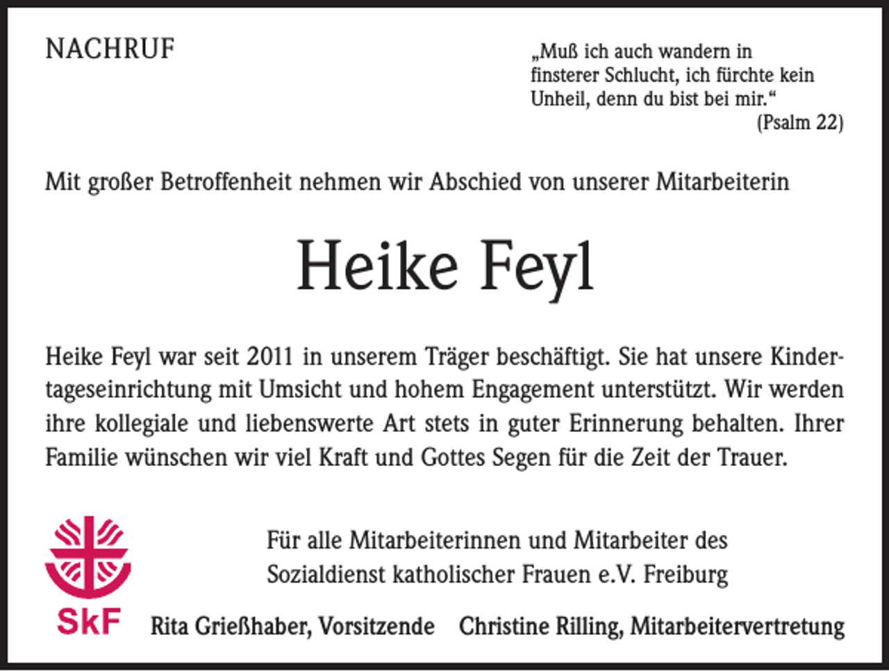 <p>NACHRUF</p><p>„Muß ich auch wandern in</p><p>finsterer Schlucht, ich fürchte kein<br />Unheil, denn du bist bei mir.“</p><p>(Psalm 22)</p><p>Mit großer Betroffenheit nehmen wir Abschied von unserer Mitarbeiterin</p><p>Heike Feyl<br />Heike Feyl war seit 2011 in unserem Träger beschäftigt. Sie hat unsere Kindertageseinrichtung mit Umsicht und hohem Engagement unterstützt. Wir werden<br />ihre kollegiale und liebenswerte Art stets in guter Erinnerung behalten. Ihrer<br />Familie wünschen wir viel Kraft und Gottes Segen für die Zeit der Trauer.<br />Für alle Mitarbeiterinnen und Mitarbeiter des<br />Sozialdienst katholischer Frauen e.V. Freiburg<br />Rita Grießhaber, Vorsitzende Christine Rilling, Mitarbeitervertretung</p>