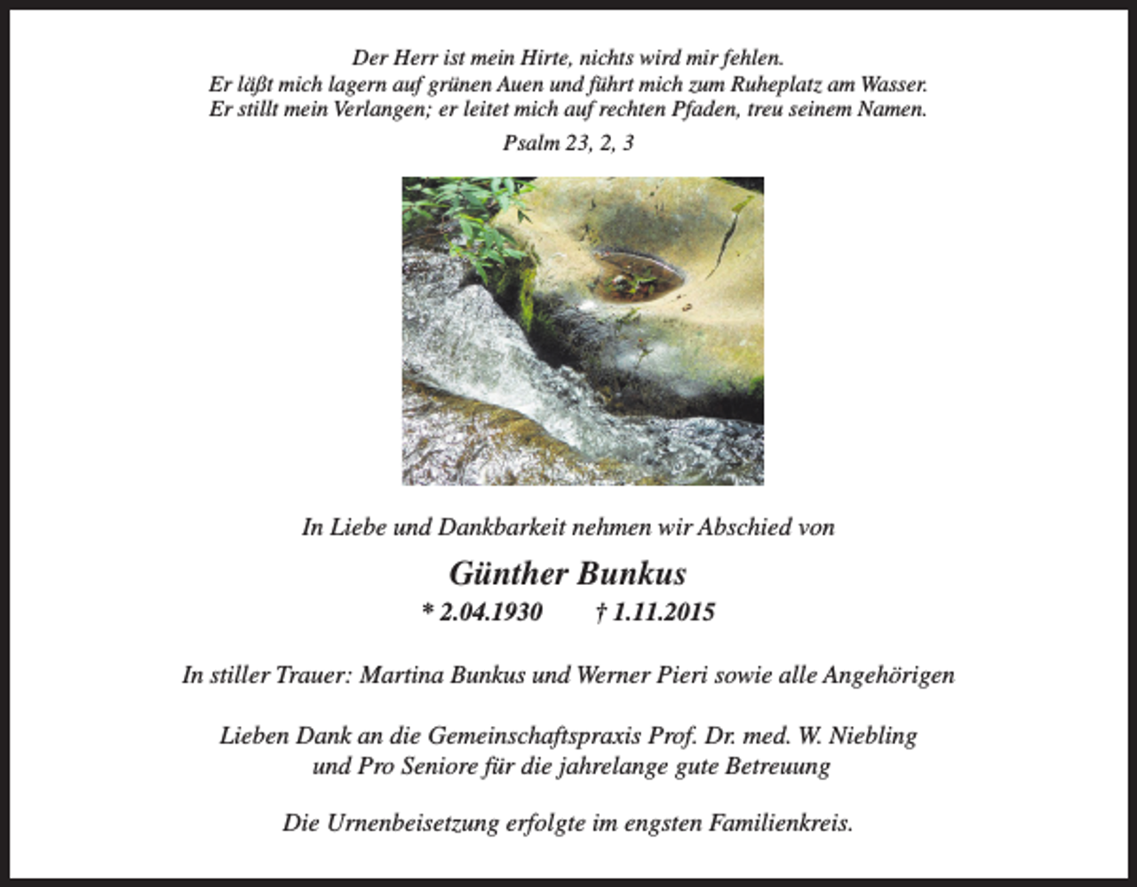 <p>Der Herr ist mein Hirte, nichts wird mir fehlen.<br />Der grünen<br />Herr ist mein<br />mirzum<br />fehlen.<br />Er läßt mich lagern auf<br />AuenHirte,<br />undnichts<br />führtwird<br />mich<br />Ruheplatz am Wasser.<br />Er<br />läßt<br />mich<br />lagern<br />auf<br />grünen<br />Auen<br />und<br />führt<br />mich<br />zum<br />Ruheplatz<br />Wasser. Namen.<br />Er stillt Er<br />mein<br />Verlangen; er leitet mich auf rechten Pfaden, treuamseinem<br />stillt mein Verlangen; er leitet mich auf rechten Pfaden, treu seinem Namen.<br />Psalm 23,<br />Psalm<br />23,2,2,</p><p>In Liebe<br />und und<br />Dankbarkeit<br />nehmenwirwir<br />Abschied<br />von<br />In Liebe<br />Dankbarkeit nehmen<br />Abschied<br />von<br />Günther Bunkus<br />Günther<br />Bunkus</p><p>* 2.04.1930 † 1.11.2015</p><p>* 2.04.1930 † 1.11.2015<br />In stiller Trauer: Martina Bunkus und Werner Pieri sowie alle Angehörigen<br />Lieben<br />DankMartina<br />an die Gemeinschaftspraxis<br />Dr.sowie<br />med. W.<br />Niebling<br />In stiller<br />Trauer:<br />Bunkus und WernerProf.<br />Pieri<br />alle<br />Angehörigen<br />und Pro Seniore für die jahrelange gute Betreuung</p><p>Die Urnenbeisetzung erfolgte im engsten Familienkreis.</p><p>Lieben Dank an die Gemeinschaftspraxis Prof. Dr. med. W. Niebling</p>