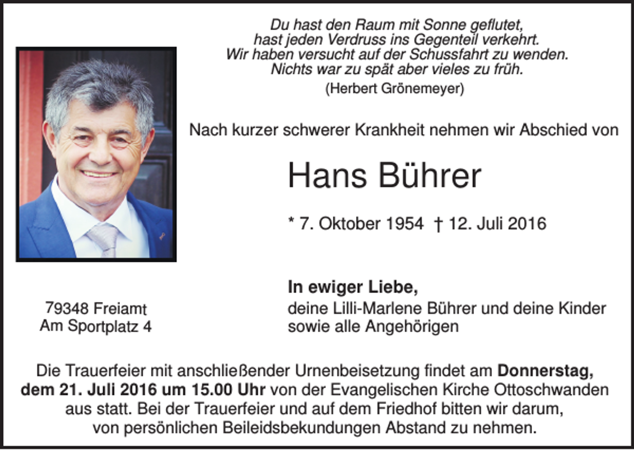 <p>Du hast den Raum mit Sonne geflutet,<br />hast jeden Verdruss ins Gegenteil verkehrt.<br />Wir haben versucht auf der Schussfahrt zu wenden.<br />Nichts war zu spät aber vieles zu früh.<br />(Herbert Grönemeyer)</p><p>Nach kurzer schwerer Krankheit nehmen wir Abschied von</p><p>Hans Bührer<br />* 7. Oktober 1954 † 12. Juli 2016</p><p>79348 Freiamt<br />Am Sportplatz 4</p><p>In ewiger Liebe,<br />deine Lilli-Marlene Bührer und deine Kinder<br />sowie alle Angehörigen</p><p>Die Trauerfeier mit anschließender Urnenbeisetzung findet am Donnerstag,<br />dem 21. Juli 2016 um 15.00 Uhr von der Evangelischen Kirche Ottoschwanden<br />aus statt. Bei der Trauerfeier und auf dem Friedhof bitten wir darum,<br />von persönlichen Beileidsbekundungen Abstand zu nehmen.</p>