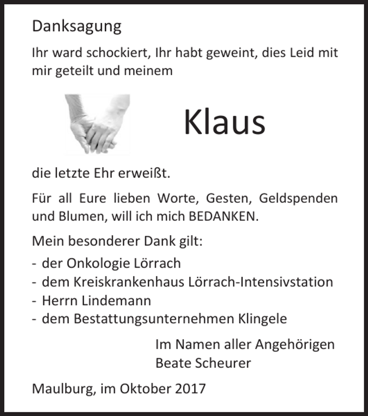 <p>Danksagung<br />Ihr ward schockiert, Ihr habt geweint, dies Leid mit<br />mir geteilt und meinem</p><p>Klaus<br />die letzte Ehr erweißt.<br />Für all Eure lieben Worte, Gesten, Geldspenden<br />und Blumen, will ich mich BEDANKEN.</p><p>Mein besonderer Dank gilt:<br />- der Onkologie Lörrach<br />- dem Kreiskrankenhaus Lörrach-Intensivstation<br />- Herrn Lindemann<br />- dem Bestattungsunternehmen Klingele<br />Im Namen aller Angehörigen<br />Beate Scheurer<br />Maulburg, im Oktober 2017</p>