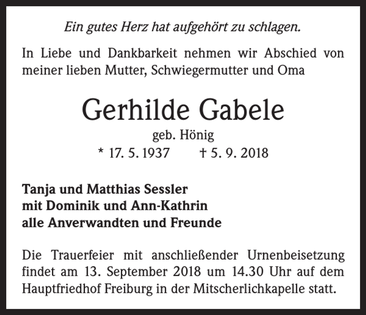 <p>Ein gutes Herz hat aufgehört zu schlagen.<br />In Liebe und Dankbarkeit nehmen wir Abschied von<br />­meiner lieben Mutter, Schwiegermutter und Oma</p><p>Gerhilde Gabele<br />geb. Hönig<br />* 17. 5. 1937 † 5. 9. 2018</p><p>Tanja und Matthias Sessler<br />mit Dominik und Ann-Kathrin<br />alle Anverwandten und Freunde<br />Die Trauerfeier mit anschließender Urnenbeisetzung<br />­findet am 13. September 2018 um 14.30 Uhr auf dem<br />Hauptfriedhof Freiburg in der Mitscherlichkapelle statt.</p>