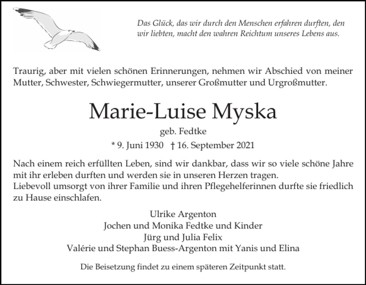 <p>Das Glück, das wir durch den Menschen erfahren durften, den<br />wir liebten, macht den wahren Reichtum unseres Lebens aus.</p><p>Traurig, aber mit vielen schönen Erinnerungen, nehmen wir Abschied von meiner<br />Mutter, Schwester, Schwiegermutter, unserer Großmutter und Urgroßmutter.</p><p>Marie-Luise Myska<br />geb. Fedtke<br />* 9. Juni 1930 † 16. September 2021<br />Nach einem reich erfüllten Leben, sind wir dankbar, dass wir so viele schöne Jahre<br />mit ihr erleben durften und werden sie in unseren Herzen tragen.<br />Liebevoll umsorgt von ihrer Familie und ihren Pflegehelferinnen durfte sie friedlich<br />zu Hause einschlafen.<br />Ulrike Argenton<br />Jochen und Monika Fedtke und Kinder<br />Jürg und Julia Felix<br />Valérie und Stephan Buess-Argenton mit Yanis und Elina<br />Die Beisetzung findet zu einem späteren Zeitpunkt statt.</p>