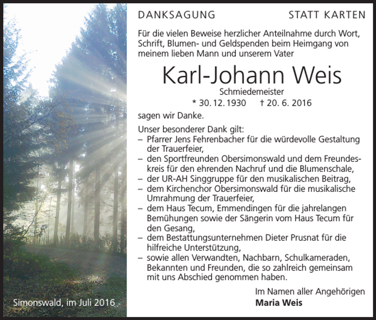 <p>Danksagungstatt Kar ten<br />Für die vielen Beweise herzlicher Anteilnahme durch Wort,<br />Schrift, Blumen- und Geldspenden beim Heimgang von<br />meinem lieben Mann und unserem Vater</p><p>Karl-Johann Weis</p><p>Schmiedemeister<br />* 30. 12. 1930 † 20. 6. 2016<br />sagen wir Danke.</p><p>Unser besonderer Dank gilt:<br />– Pfarrer Jens Fehrenbacher für die würdevolle Gestaltung<br />der Trauerfeier,<br />– den Sportfreunden Obersimonswald und dem Freundeskreis für den ehrenden Nachruf und die Blumenschale,<br />– der UR-AH Singgruppe für den musikalischen Beitrag,<br />– dem Kirchenchor Obersimonswald für die musikalische<br />Umrahmung der Trauerfeier,<br />– dem Haus Tecum, Emmendingen für die jahrelangen<br />­Bemühungen sowie der Sängerin vom Haus Tecum für<br />den Gesang,<br />– dem Bestattungsunternehmen Dieter Prusnat für die ­<br />hilfreiche Unterstützung,<br />– sowie allen Verwandten, Nachbarn, Schulkameraden,<br />­Bekannten und Freunden, die so zahlreich gemeinsam<br />mit uns Abschied genommen haben.</p><p>Simonswald, im Juli 2016</p><p>Im Namen aller Angehörigen<br />Maria Weis</p>