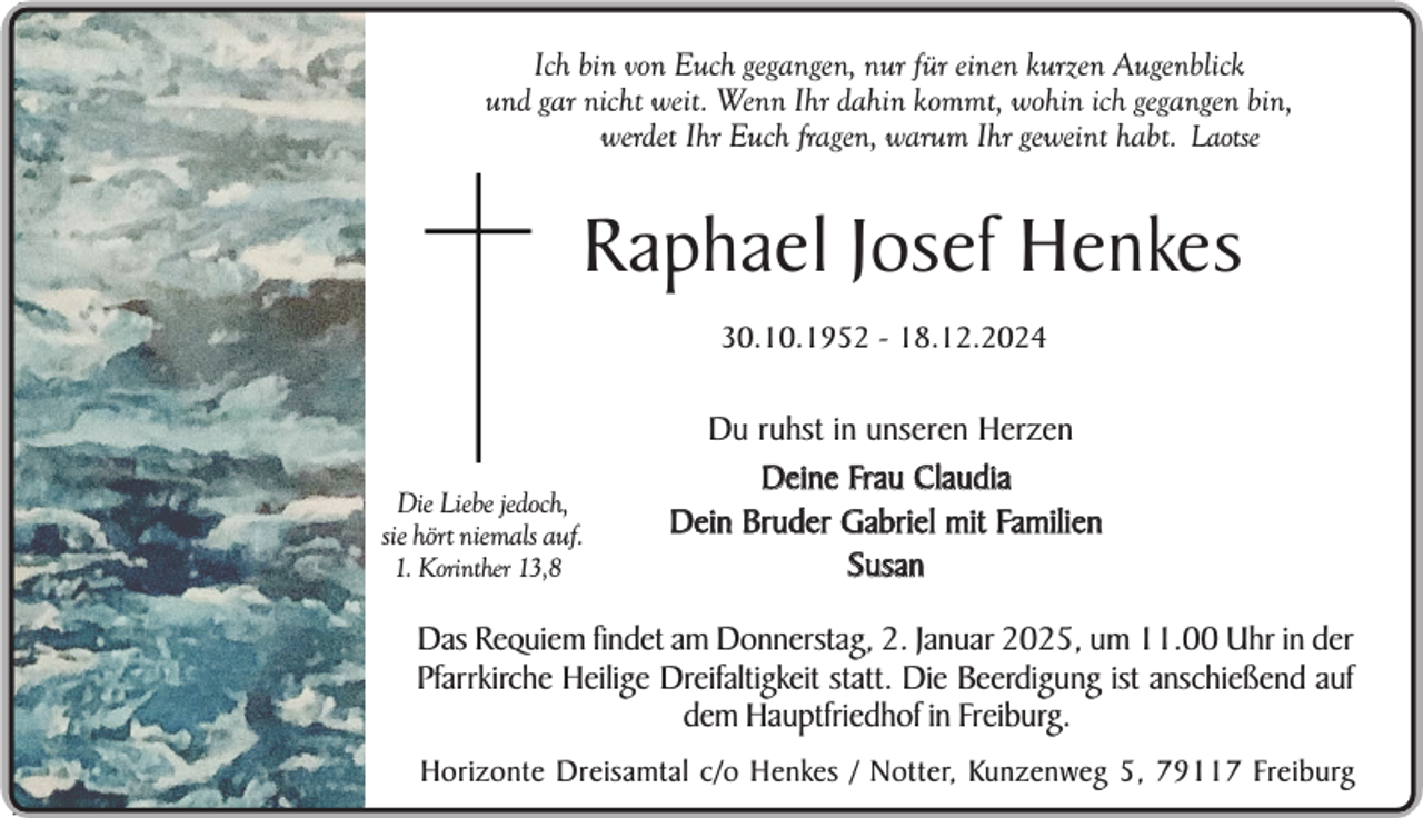 <p>Ich bin von Euch gegangen, nur für einen kurzen Augenblick<br />und gar nicht weit. Wenn Ihr dahin kommt, wohin ich gegangen bin,<br />werdet Ihr Euch fragen, warum Ihr geweint habt. Laotse</p><p>Raphael Josef Henkes<br />30.10.1952 - 18.12.2024</p><p>Die Liebe jedoch,<br />sie hört niemals auf.<br />1. Korinther 13,8</p><p>Du ruhst in unseren Herzen<br />Deine Frau Claudia<br />Dein Bruder Gabriel mit Familien<br />Susan</p><p>Das Requiem findet am Donnerstag, 2. Januar 2025, um 11.00 Uhr in der<br />Pfarrkirche Heilige Dreifaltigkeit statt. Die Beerdigung ist anschießend auf<br />dem Hauptfriedhof in Freiburg.</p><p>Sein selbst gepflanzter<br />im Garten<br />Horizonte Dreisamtal c/o Henkes / Notter, Kunzenweg 5, Apfelbaum<br />79117 Freiburg</p>