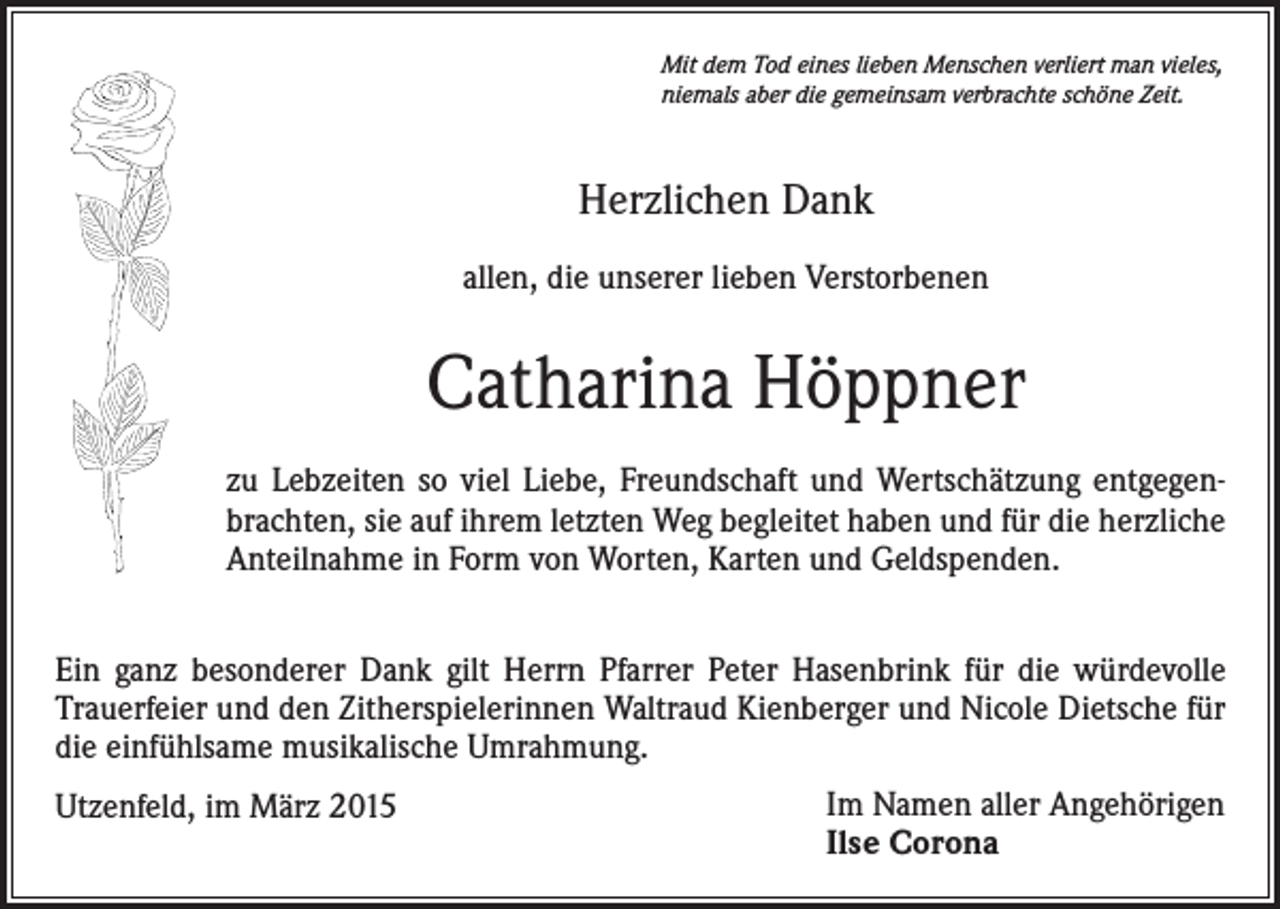 <p>Mit dem Tod eines lieben Menschen verliert man vieles,<br />niemals aber die gemeinsam verbrachte schöne Zeit.</p><p>Herzlichen Dank<br />allen, die unserer lieben Verstorbenen</p><p>Catharina Höppner<br />zu Lebzeiten so viel Liebe, Freundschaft und Wertschätzung entgegenbrachten, sie auf ihrem letzten Weg begleitet haben und für die herzliche<br />Anteilnahme in Form von Worten, Karten und Geldspenden.<br />Ein ganz besonderer Dank gilt Herrn Pfarrer Peter Hasenbrink für die würdevolle<br />Trauerfeier und den Zitherspielerinnen Waltraud Kienberger und Nicole Dietsche für<br />die einfühlsame musikalische Umrahmung.<br />Utzenfeld, im März 2015</p><p>Im Namen aller Angehörigen<br />Ilse Corona</p>