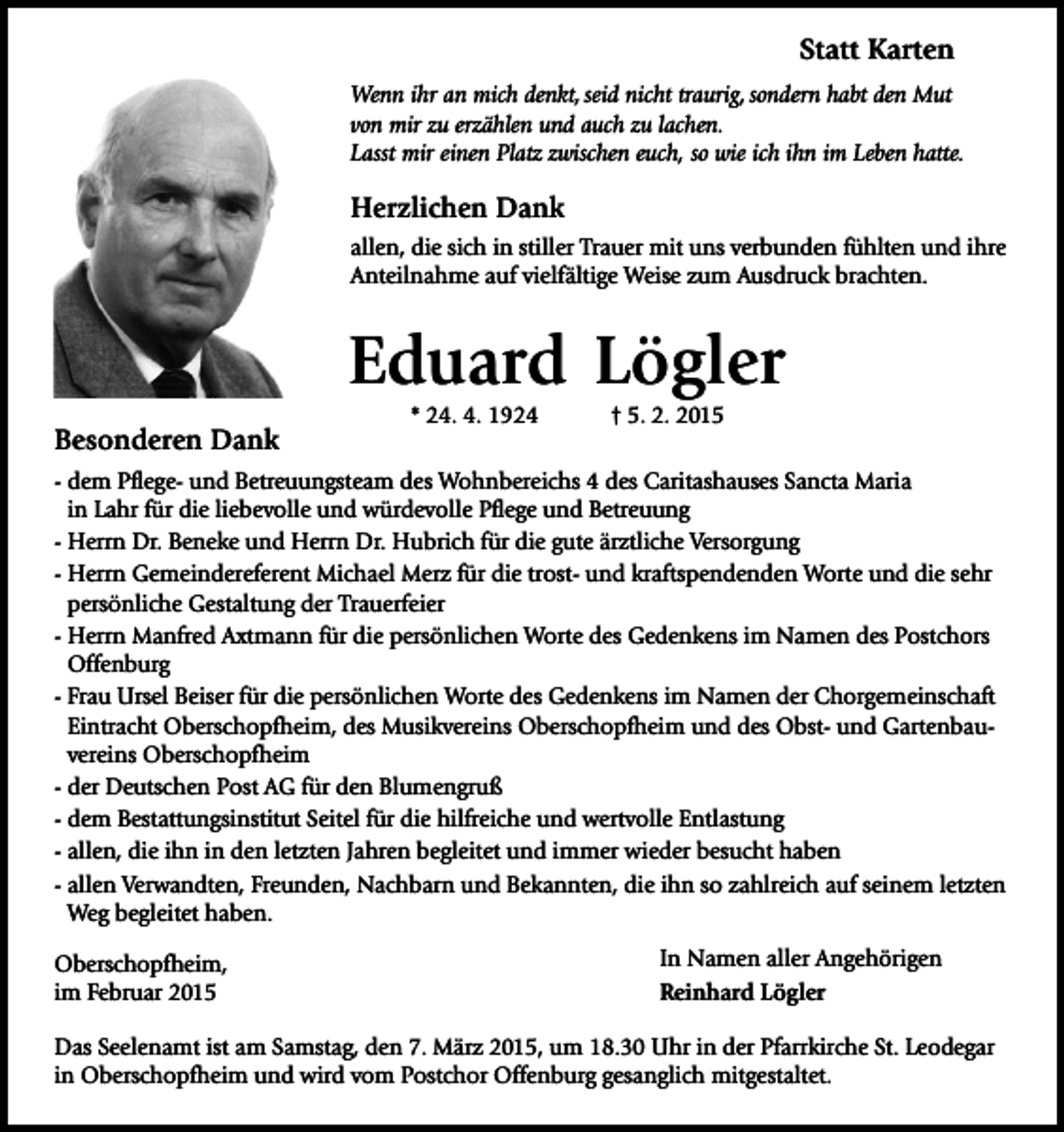 <p>Statt Karten<br />Wenn ihr an mich denkt, seid nicht traurig, sondern habt den Mut<br />von mir zu erzählen und auch zu lachen.<br />Lasst mir einen Platz zwischen euch, so wie ich ihn im Leben hatte.</p><p>Herzlichen Dank<br />allen, die sich in stiller Trauer mit uns verbunden fühlten und ihre<br />Anteilnahme auf vielfältige Weise zum Ausdruck brachten.</p><p>Eduard Lögler<br />Besonderen Dank</p><p>* 24. 4. 1924</p><p>† 5. 2. 2015</p><p>- dem Pflege- und Betreuungsteam des Wohnbereichs 4 des Caritashauses Sancta Maria<br />in Lahr für die liebevolle und würdevolle Pflege und Betreuung<br />- Herrn Dr. Beneke und Herrn Dr. Hubrich für die gute ärztliche Versorgung<br />- Herrn Gemeindereferent Michael Merz für die trost- und kraftspendenden Worte und die sehr<br />persönliche Gestaltung der Trauerfeier<br />- Herrn Manfred Axtmann für die persönlichen Worte des Gedenkens im Namen des Postchors<br />Offenburg<br />- Frau Ursel Beiser für die persönlichen Worte des Gedenkens im Namen der Chorgemeinschaft<br />Eintracht Oberschopfheim, des Musikvereins Oberschopfheim und des Obst- und Gartenbauvereins Oberschopfheim<br />- der Deutschen Post AG für den Blumengruß<br />- dem Bestattungsinstitut Seitel für die hilfreiche und wertvolle Entlastung<br />- allen, die ihn in den letzten Jahren begleitet und immer wieder besucht haben<br />- allen Verwandten, Freunden, Nachbarn und Bekannten, die ihn so zahlreich auf seinem letzten<br />Weg begleitet haben.<br />Oberschopfheim,<br />im Februar 2015</p><p>In Namen aller Angehörigen<br />Reinhard Lögler</p><p>Das Seelenamt ist am Samstag, den 7. März 2015, um 18.30 Uhr in der Pfarrkirche St. Leodegar<br />in Oberschopfheim und wird vom Postchor Offenburg gesanglich mitgestaltet.</p>