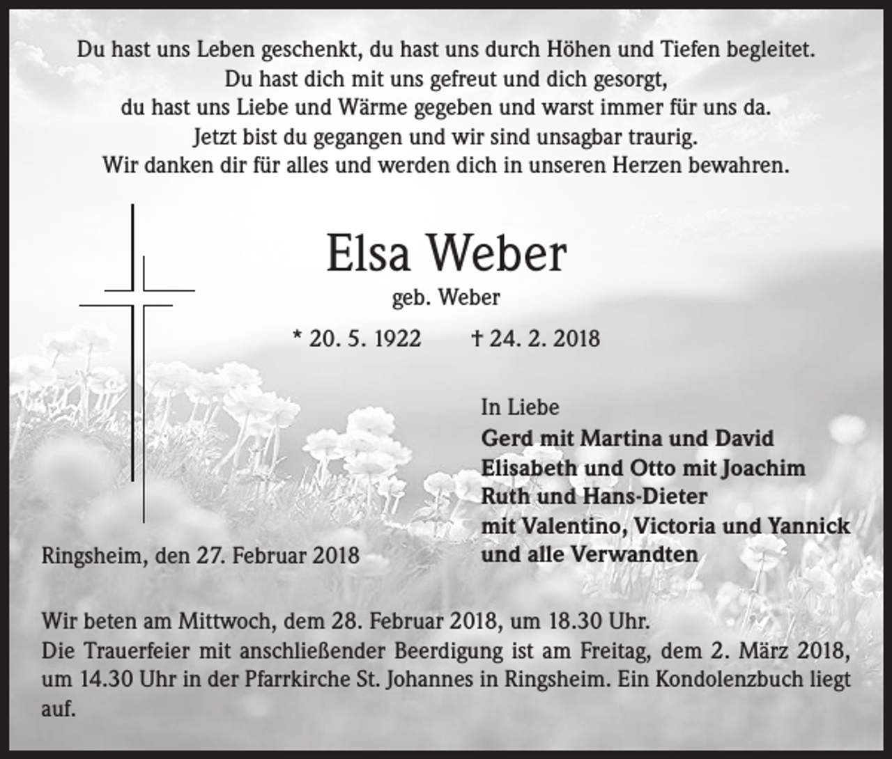 <p>Du hast uns Leben geschenkt, du hast uns durch Höhen und Tiefen begleitet.<br />Du hast dich mit uns gefreut und dich gesorgt,<br />du hast uns Liebe und Wärme gegeben und warst immer für uns da.<br />Jetzt bist du gegangen und wir sind unsagbar traurig.<br />Wir danken dir für alles und werden dich in unseren Herzen bewahren.</p><p>Elsa Weber<br />geb. Weber</p><p>* 20. 5. 1922 † 24. 2. 2018</p><p>Ringsheim, den 27. Februar 2018</p><p>In Liebe<br />Gerd mit Martina und David<br />Elisabeth und Otto mit Joachim<br />Ruth und Hans-Dieter<br />mit Valentino, Victoria und Yannick<br />und alle Verwandten</p><p>Wir beten am Mittwoch, dem 28. Februar 2018, um 18.30 Uhr.<br />Die Trauerfeier mit anschließender Beerdigung ist am Freitag, dem 2. März 2018,<br />um 14.30 Uhr in der Pfarrkirche St. Johannes in Ringsheim. Ein Kondolenzbuch liegt<br />auf.</p>