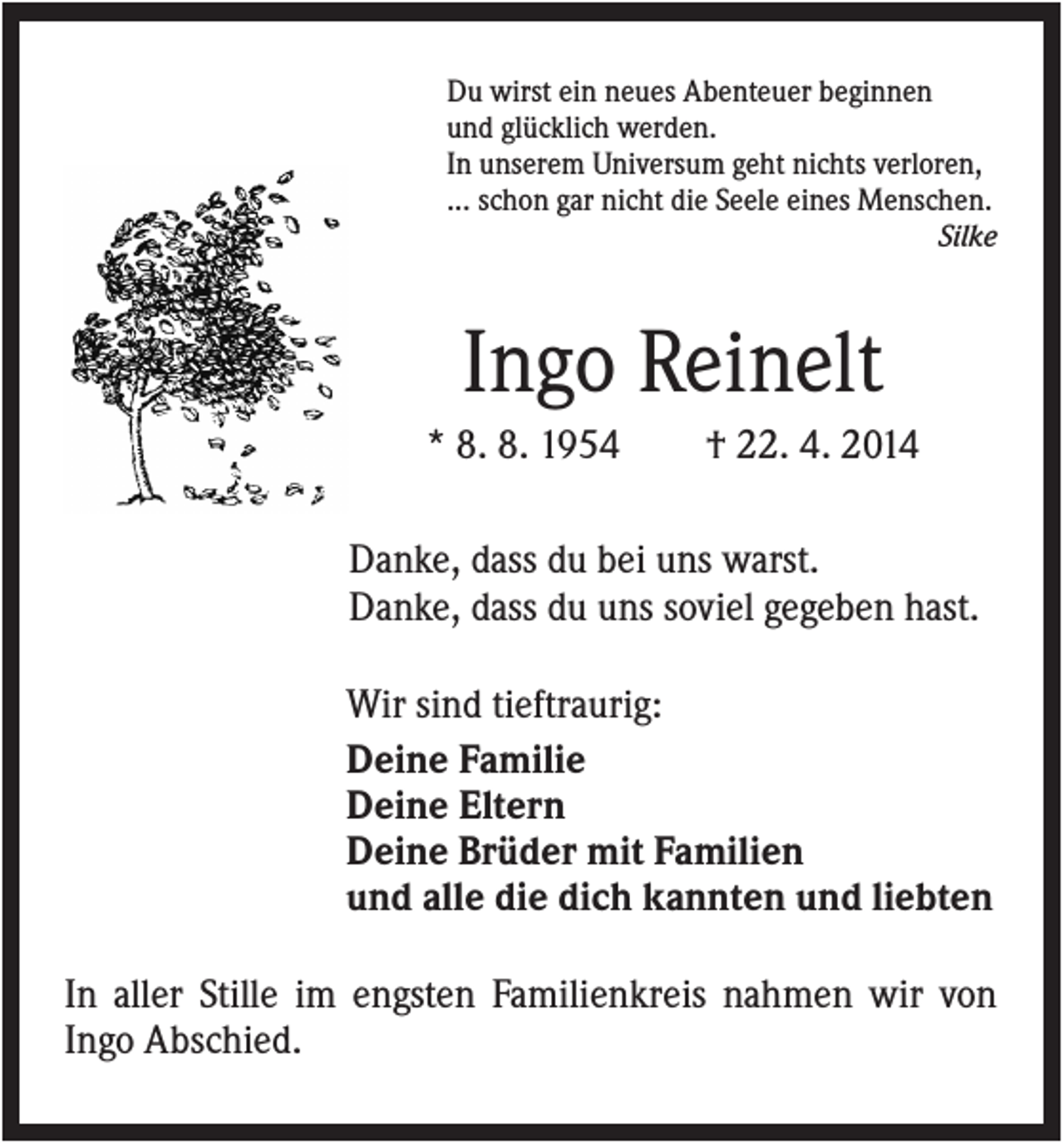 <p>Du wirst ein neues Abenteuer beginnen<br />und glücklich werden.<br />In unserem Universum geht nichts verloren,<br />... schon gar nicht die Seele eines Menschen.<br />Silke</p><p>Ingo Reinelt<br />* 8. 8. 1954</p><p>† 22. 4. 2014</p><p>Danke, dass du bei uns warst.<br />Danke, dass du uns soviel gegeben hast.<br />Wir sind tieftraurig:<br />Deine Familie<br />Deine Eltern<br />Deine Brüder mit Familien<br />und alle die dich kannten und liebten<br />In aller Stille im engsten Familienkreis nahmen wir von<br />Ingo Abschied.</p>