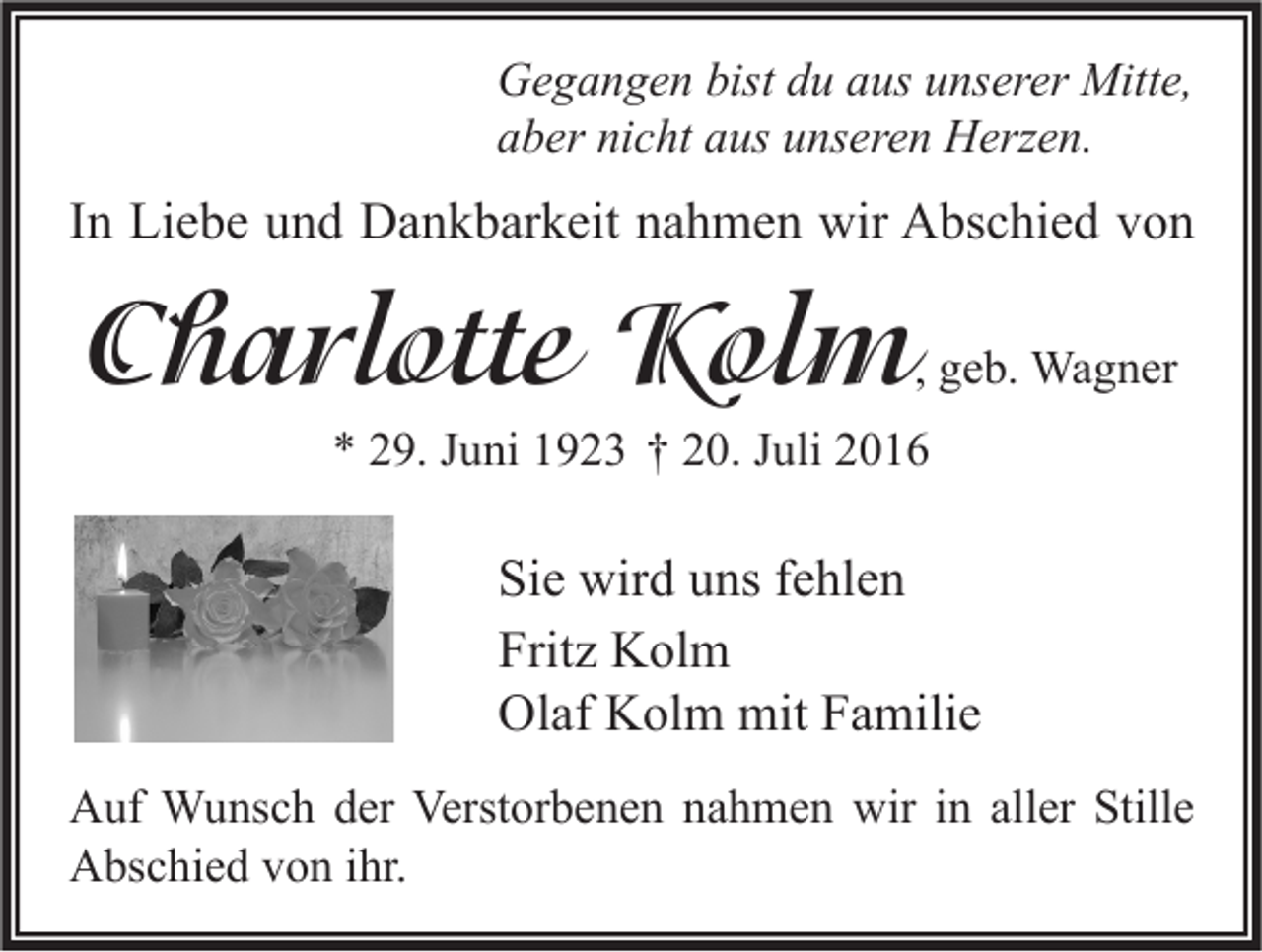 <p>Gegangen bist du aus unserer Mitte,<br />aber nicht aus unseren Herzen.</p><p>In Liebe und Dankbarkeit nahmen wir Abschied von</p><p>Charlotte Kolm</p><p>, geb. Wagner</p><p>* 29. Juni 1923 † 20. Juli 2016</p><p>Sie wird uns fehlen<br />Fritz Kolm<br />Olaf Kolm mit Familie<br />Auf Wunsch der Verstorbenen nahmen wir in aller Stille<br />Abschied von ihr.</p>
