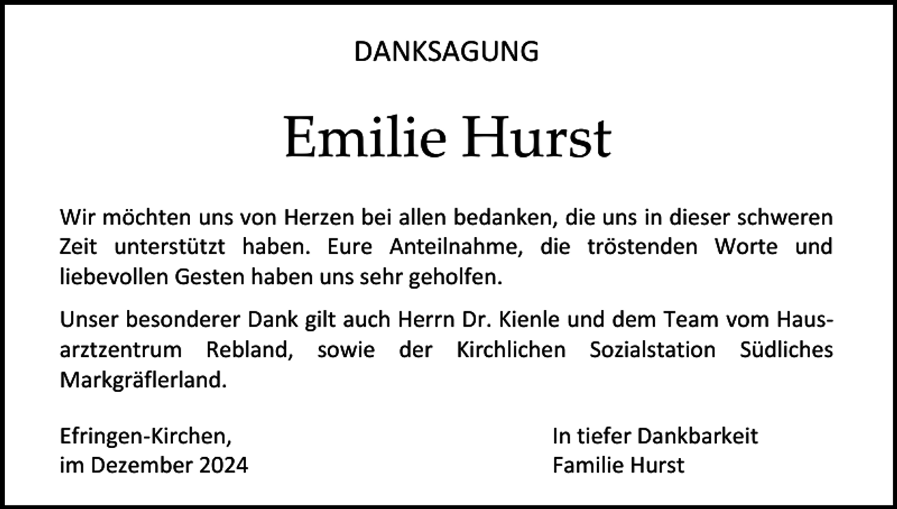 <p>DANKSAGUNG</p><p>Emilie Hurst<br />Wir möchten uns von Herzen bei allen bedanken, die uns in dieser schweren<br />Zeit unterstützt haben. Eure Anteilnahme, die tröstenden Worte und<br />liebevollen Gesten haben uns sehr geholfen.<br />Unser besonderer Dank gilt auch Herrn Dr. Kienle und dem Team vom Hausarztzentrum Rebland, sowie der Kirchlichen Sozialstation Südliches<br />Markgräflerland.<br />Efringen-Kirchen,<br />im Dezember 2024</p><p>In tiefer Dankbarkeit<br />Familie Hurst</p>