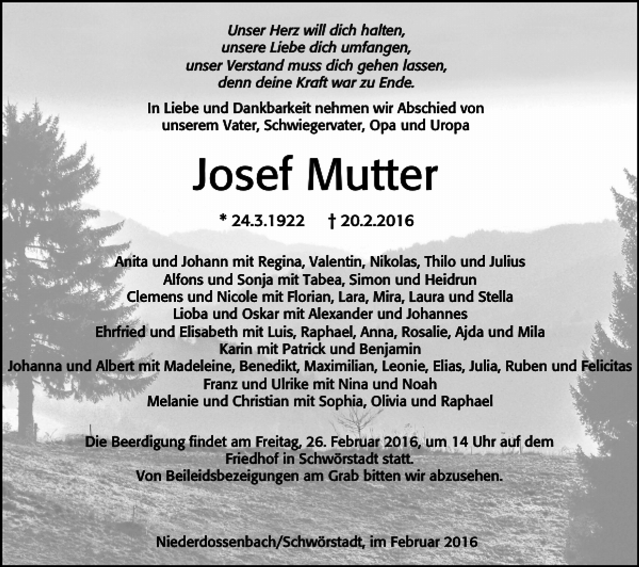 <p>Unser Herz will dich halten,<br />unsere Liebe dich umfangen,<br />unser Verstand muss dich gehen lassen,<br />denn deine Kraft war zu Ende.<br />In Liebe und Dankbarkeit nehmen wir Abschied von<br />unserem Vater, Schwiegervater, Opa und Uropa</p><p>Josef Mutter<br />* 24.3.1922</p><p>† 20.2.2016</p><p>Anita und Johann mit Regina, Valentin, Nikolas, Thilo und Julius<br />Alfons und Sonja mit Tabea, Simon und Heidrun<br />Clemens und Nicole mit Florian, Lara, Mira, Laura und Stella<br />Lioba und Oskar mit Alexander und Johannes<br />Ehrfried und Elisabeth mit Luis, Raphael, Anna, Rosalie, Ajda und Mila<br />Karin mit Patrick und Benjamin<br />Johanna und Albert mit Madeleine, Benedikt, Maximilian, Leonie, Elias, Julia, Ruben und Felicitas<br />Franz und Ulrike mit Nina und Noah<br />Melanie und Christian mit Sophia, Olivia und Raphael<br />Die Beerdigung findet am Freitag, 26. Februar 2016, um 14 Uhr auf dem<br />Friedhof in Schwörstadt statt.<br />Von Beileidsbezeigungen am Grab bitten wir abzusehen.</p><p>Niederdossenbach/Schwörstadt, im Februar 2016</p>