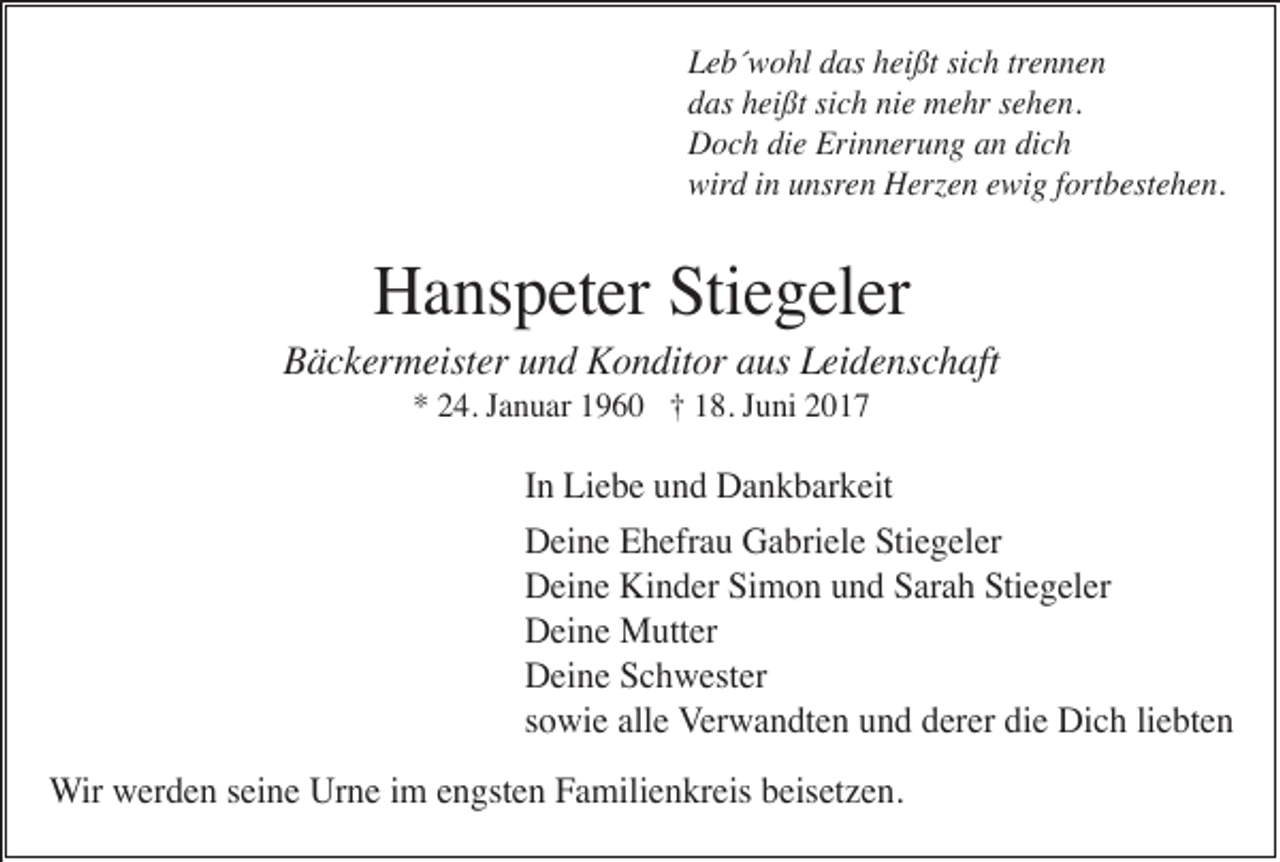 <p>Leb´wohl das heißt sich trennen<br />das heißt sich nie mehr sehen.<br />Doch die Erinnerung an dich<br />wird in unsren Herzen ewig fortbestehen.</p><p>Hanspeter Stiegeler<br />Bäckermeister und Konditor aus Leidenschaft<br />* 24. Januar 1960 † 18. Juni 2017</p><p>In Liebe und Dankbarkeit<br />Deine Ehefrau Gabriele Stiegeler<br />Deine Kinder Simon und Sarah Stiegeler<br />Deine Mutter<br />Deine Schwester<br />sowie alle Verwandten und derer die Dich liebten<br />Wir werden seine Urne im engsten Familienkreis beisetzen.</p>