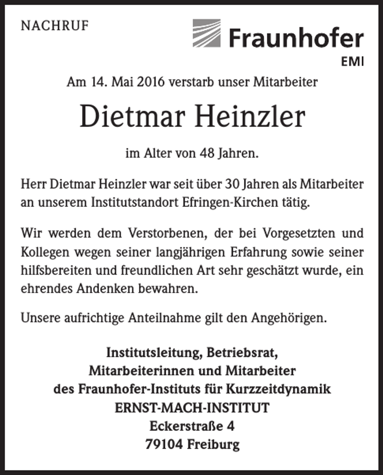 <p>NACHRUF</p><p>Am 14. Mai 2016 verstarb unser Mitarbeiter</p><p>Dietmar Heinzler<br />im Alter von 48 Jahren.<br />Herr Dietmar Heinzler war seit über 30 Jahren als Mitarbeiter<br />an unserem Institutstandort Efringen-Kirchen tätig.<br />Wir werden dem Verstorbenen, der bei Vorgesetz­ten und<br />Kollegen wegen seiner langjährigen Erfah­rung sowie seiner<br />hilfsbereiten und freundlichen Art sehr geschätzt wurde, ein<br />ehrendes Andenken bewahren.<br />Unsere aufrichtige Anteilnahme gilt den Angehörigen.<br />Institutsleitung, Betriebsrat,<br />Mitarbeiterinnen und Mitarbeiter<br />des Fraunhofer-Instituts für Kurzzeitdynamik<br />ERNST-MACH-INSTITUT<br />Eckerstraße 4<br />79104 Freiburg</p>