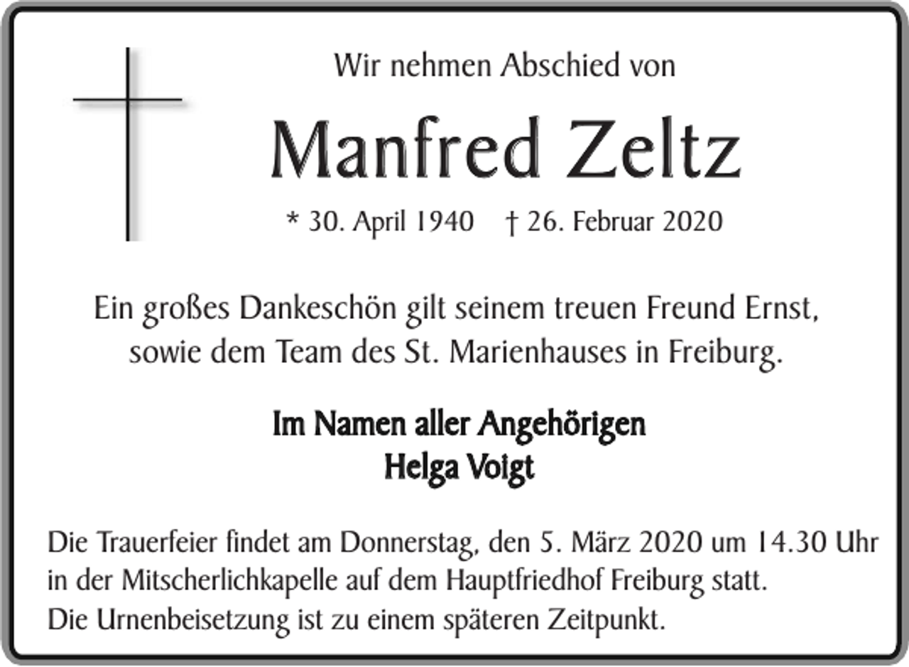 <p>Wir nehmen Abschied von</p><p>Manfred Zeltz<br />* 30. April 1940</p><p>† 26. Februar 2020</p><p>Ein großes Dankeschön gilt seinem treuen Freund Ernst,<br />sowie dem Team des St. Marienhauses in Freiburg.<br />Im Namen aller Angehörigen<br />Helga Voigt<br />Die Trauerfeier findet am Donnerstag, den 5. März 2020 um 14.30 Uhr<br />in der Mitscherlichkapelle auf dem Hauptfriedhof Freiburg statt.<br />Die Urnenbeisetzung ist zu einem späteren Zeitpunkt.</p>