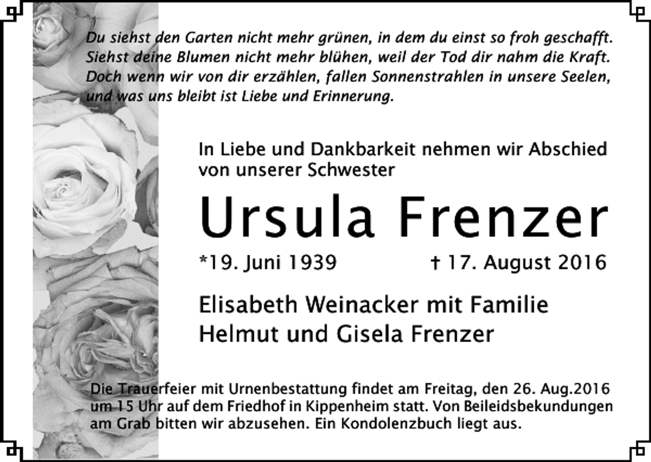 <p>Du siehst den Garten nicht mehr grünen, in dem du einst so froh geschafft.<br />Siehst deine Blumen nicht mehr blühen, weil der Tod dir nahm die Kraft.<br />Doch wenn wir von dir erzählen, fallen Sonnenstrahlen in unsere Seelen,<br />und was uns bleibt ist Liebe und Erinnerung.</p><p>In Liebe und Dankbarkeit nehmen wir Abschied<br />von unserer Schwester</p><p>Ursula Frenzer<br />*19. Juni 1939</p><p>17. August 2016</p><p>Elisabeth Weinacker mit Familie<br />Helmut und Gisela Frenzer<br />Die Trauerfeier mit Urnenbestattung findet am Freitag, den 26. Aug.2016<br />um 15 Uhr auf dem Friedhof in Kippenheim statt. Von Beileidsbekundungen<br />am Grab bitten wir abzusehen. Ein Kondolenzbuch liegt aus.</p>