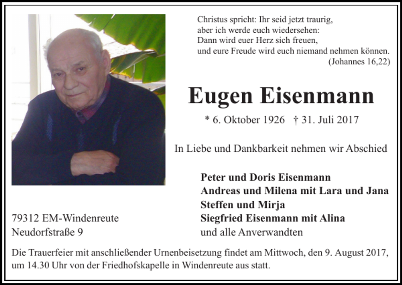 <p>CChristus<br />hrist us sspricht:<br />pri c ht: I Ihr<br />hr sseid<br />ei d jjetzt<br />et zt tr<br />a uri g,<br />traurig,<br />aaber<br />b er iich<br />c h werde<br />w er d e eeuch<br />u c h wiedersehen:<br />wi e d ers e h e n:<br />DDann<br />a n n wir<br />d eeuer<br />u er HHerz<br />er z sisich<br />c h freuen,<br />fr e u e n,<br />wird<br />niemand<br />uund<br />n d eeure<br />ur e Freude<br />Fr e u d e wird<br />wir d eeuch<br />u c h ni<br />e m a n d nnehmen<br />e h m e n kkönnen.<br />ö n n e n.<br />(J o h a n n es 16,22)<br />1 6, )<br />(Johannes</p><p>E u g e n Eis<br />en mann<br />Eugen<br />Eisenmann<br />** 6.<br />6. Oktober<br />O kt o b er 11926<br />9 2 6 †† 331.<br />1. Juli<br />J uli<br />IInn Liebe<br />Li e b e und<br />u n d Dankbarkeit<br />D a n k b ar k eit nehmen<br />n e h m e n wir<br />wir Abschied<br />A bs c hi e d</p><p>7 9 3 1 2 EM-Windenreute<br />79312<br />E M- Wi n d e nr e ut e<br />NNeudorfstraße<br />e u d orfstr a ß e 99</p><p>PPeter<br />et e r uund<br />n d Doris<br />D o ris Eisenmann<br />Eis e n m a n n<br />AAndreas<br />n d r e as uund<br />n d Milena<br />Mil e n a mit<br />mi t Lara<br />L a r a und<br />u n d Jana<br />Jana<br />St<br />eff e n uund<br />n d Mirja<br />Mi rj a<br />Steffen<br />Siegfried<br />Si<br />e gf ri e d Eisenmann<br />Eis e n m a n n mit<br />mi t Alina<br />Ali n a<br />uund<br />n d all<br />e Anverwandten<br />A n v er w a n dt e n<br />alle</p><p>Die<br />Di<br />e TrTrauerfeier<br />a u erf ei er mit<br />mit aanschließender<br />ns c h li e ß e n d er Urnenbeisetzung<br />Ur n e n b eis et z u ng fifindet<br />n d et aam<br />m Mittwoch,<br />Mitt w o c h, dden<br />e n 9.<br />9. August<br />A u g ust 22017,<br />0 1 7,<br />uum<br />m 114.30<br />4. 3 0 Uhr<br />U hr vvon<br />o n dder<br />er Friedhofskapelle<br />Fri e d h ofs k a p ell e iinn Windenreute<br />Wi n d e nr e ut e aaus<br />us st<br />statt.<br />att.</p>