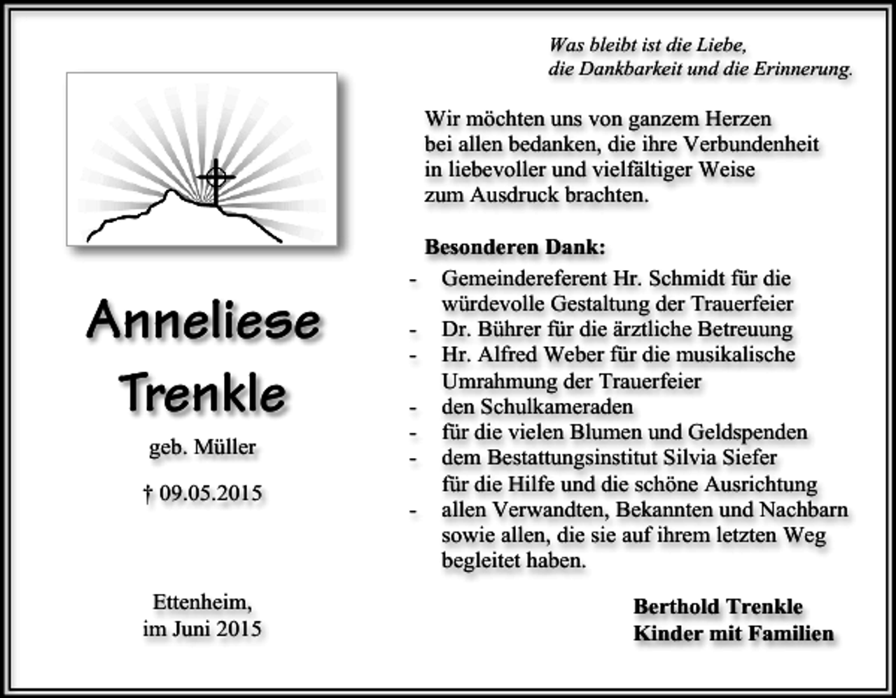 <p>Was bleibt ist die Liebe,<br />die Dankbarkeit und die Erinnerung.</p><p>Wir möchten uns von ganzem Herzen<br />bei allen bedanken, die ihre Verbundenheit<br />in liebevoller und vielfältiger Weise<br />zum Ausdruck brachten.</p><p>Anneliese<br />Trenkle<br />geb. Müller<br />† 09.05.2015</p><p>Ettenheim,<br />im Juni 2015</p><p>-</p><p>Besonderen Dank:<br />Gemeindereferent Hr. Schmidt für die<br />würdevolle Gestaltung der Trauerfeier<br />Dr. Bührer für die ärztliche Betreuung<br />Hr. Alfred Weber für die musikalische<br />Umrahmung der Trauerfeier<br />den Schulkameraden<br />für die vielen Blumen und Geldspenden<br />dem Bestattungsinstitut Silvia Siefer<br />für die Hilfe und die schöne Ausrichtung<br />allen Verwandten, Bekannten und Nachbarn<br />sowie allen, die sie auf ihrem letzten Weg<br />begleitet haben.<br />Berthold Trenkle<br />Kinder mit Familien</p>