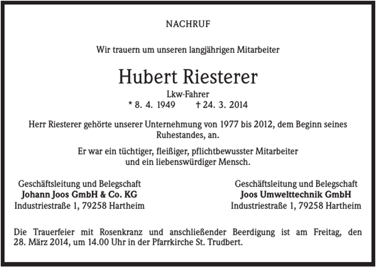 <p>NACHRUF<br />Wir trauern um unseren langjährigen Mitarbeiter</p><p>Hubert Riesterer<br />Lkw-Fahrer<br />* 8. 4. 1949<br />† 24. 3. 2014<br />Herr Riesterer gehörte unserer Unternehmung von 1977 bis 2012, dem Beginn seines<br />Ruhestandes, an.<br />Er war ein tüchtiger, fleißiger, pflichtbewusster Mitarbeiter<br />und ein liebenswürdiger Mensch.<br />Geschäftsleitung und Belegschaft<br />Johann Joos GmbH &amp; Co. KG<br />Industriestraße 1, 79258 Hartheim</p><p>Geschäftsleitung und Belegschaft<br />Joos Umwelttechnik GmbH<br />Industriestraße 1, 79258 Hartheim</p><p>Die Trauerfeier mit Rosenkranz und anschließender Beerdigung ist am Freitag, den<br />28. März 2014, um 14.00 Uhr in der Pfarrkirche St. Trudbert.</p>