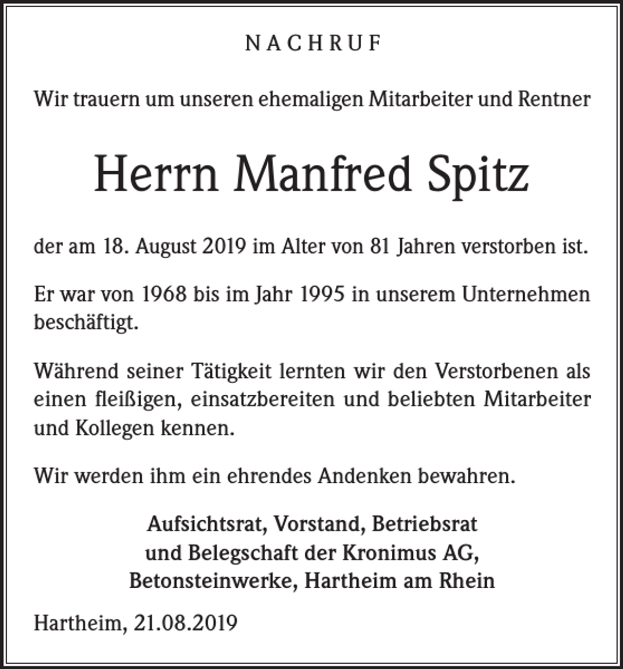 <p>NACHRUF<br />Wir trauern um unseren ehemaligen Mitarbeiter und Rentner</p><p>Herrn Manfred Spitz<br />der am 18. August 2019 im Alter von 81 Jahren verstorben ist.<br />Er war von 1968 bis im Jahr 1995 in unserem Unternehmen<br />beschäftigt.<br />Während seiner Tätigkeit lernten wir den Verstorbenen als<br />einen fleißigen, einsatzbereiten und beliebten Mitarbeiter<br />und Kollegen kennen.<br />Wir werden ihm ein ehrendes Andenken bewahren.<br />Aufsichtsrat, Vorstand, Betriebsrat<br />und Belegschaft der Kronimus AG,<br />Betonsteinwerke, Hartheim am Rhein<br />Hartheim, 21.08.2019</p>