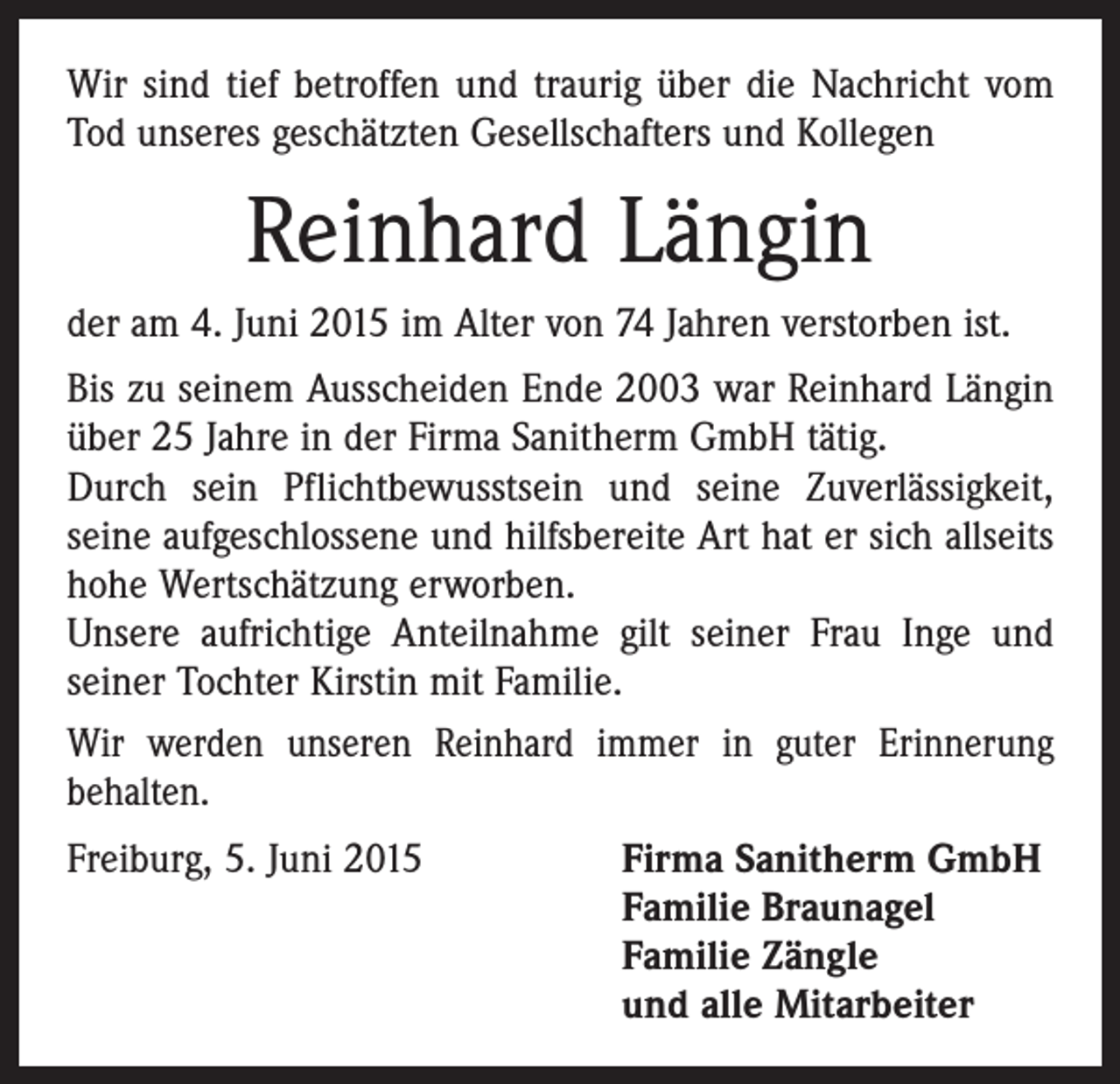 <p>Wir sind tief betroffen und traurig über die Nachricht vom<br />Tod unseres geschätzten Gesellschafters und Kollegen</p><p>Reinhard Längin<br />der am 4. Juni 2015 im Alter von 74 Jahren verstorben ist.<br />Bis zu seinem Ausscheiden Ende 2003 war Reinhard Längin<br />über 25 Jahre in der Firma Sanitherm GmbH tätig.<br />Durch sein Pflichtbewusstsein und seine Zuverlässigkeit,<br />­seine aufgeschlossene und hilfsbereite Art hat er sich allseits<br />hohe Wertschätzung erworben.<br />Unsere aufrichtige Anteilnahme gilt seiner Frau Inge und<br />seiner Tochter Kirstin mit Familie.<br />Wir werden unseren Reinhard immer in guter Erinnerung<br />­behalten.<br />Freiburg, 5. Juni 2015</p><p>Firma Sanitherm GmbH<br />Familie Braunagel<br />Familie Zängle<br />und alle Mitarbeiter</p>