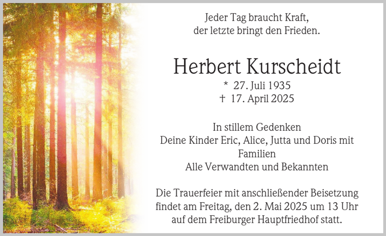 <p>Jeder Tag braucht Kraft,<br />der letzte bringt den Frieden.</p><p>Herbert Kurscheidt<br />* 27. Juli 1935<br />† 17. April 2025</p><p>In stillem Gedenken<br />Deine Kinder Eric, Alice, Jutta und Doris mit<br />Familien<br />Alle Verwandten und Bekannten<br />Die Trauerfeier mit anschließender Beisetzung<br />findet am Freitag, den 2. Mai 2025 um 13 Uhr<br />auf dem Freiburger Hauptfriedhof statt.</p>